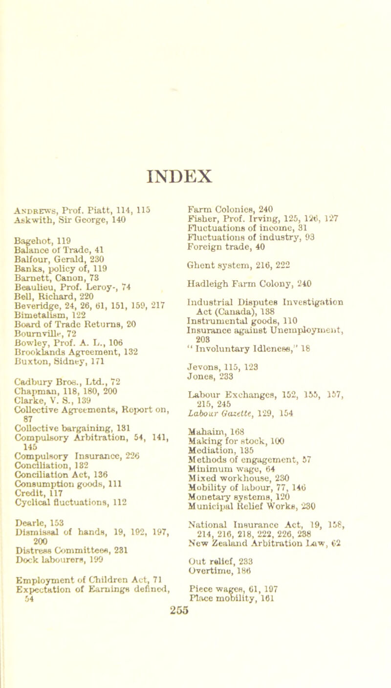 Andrews, Prof. Piatt, 114, 115 Askwith, Sir George, 140 Bagehot, 119 Balance of Trade, 41 Balfour, Gerald, 230 Banks, policy of, 119 Barnett, Canon, 73 Beaulieu, Prof. Leroy-, 74 Bell, Richard, 220 Beveridge, 24, 26, 61, 151, 159, 217 Bimetalism, 122 Board of Trade Returns, 20 BoumvilL-, 72 Bowley, Prof. A. L., 106 Brooklands Agreement, 132 Buxton, Sidney, 171 Cadbury Bros., Ltd., 72 Chapman, 118, 180, 200 Clarke, V. S., 139 Collective Agreements, Roport on, 87 Collective bargaining, 131 Compulsory Arbitration, 54, 141, 145 Compulsory Insurance, 226 Conciliation, 182 Conciliation Act, 136 Consumption goods, 111 Credit, 117 Cyclical fluctuations, 112 Dearie, 153 Dismissal of hands, 19, 192, 197, 200 Distress Committees, 231 Dock labourers, 199 Employment of Children Act, 71 Expectation of Earnings defined, 54 Farm Colonies, 240 Fisher, Prof. Irving, 125, 126, 127 Fluctuations of income, 31 Fluctuations of industry, 93 Foreign trade, 40 Ghent system, 216, 222 Hadleigh Farm Colony, 240 Industrial Disputes Investigation Act (Canada), 138 Instrumental goods, 110 Insurance against Unemployment, 208 “ Involuntary Idleness,” 18 Jevons, 115, 123 Jones, 233 Labour Exchanges, 152, 155, 157, 215, 246 Labour Gazette, 129, 154 Mahaim, 168 Making for stock, 100 Mediation, 135 M ethods of engagement, 57 Minimum wage, 64 Mixed workhouse, 230 Mobility of labour, 77, 146 Monetary systems, 120 Municipal Relief Works, 230 National Insurance Act, 19, 158, 214, 216, 218, 222, 226, 238 New Zealand Arbitration Law, 62 Out relief, 233 Overtime, 186 Piece wages, 61, 197 Place mobility, 161