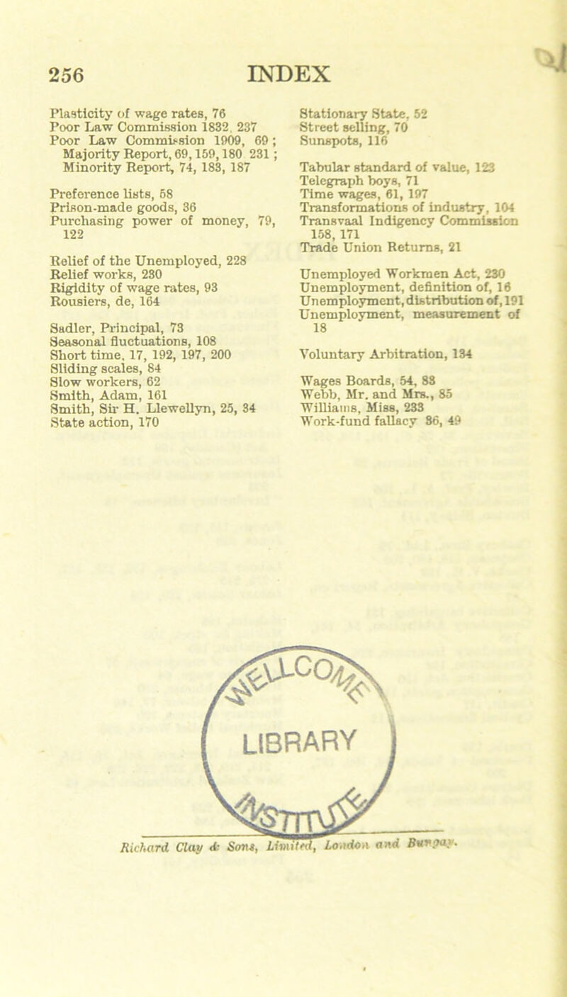 Plasticity of wage rates, 76 Poor Law Commission 1832 237 Poor Law Commission 1909, 69; Majority Report, 69,159,180 231 ; Minority Report, 74, 183, 187 Preference lists, 58 Prison-made goods, 36 Purchasing power of money, 79, 122 Relief of the Unemployed, 228 Relief works, 230 Rigidity of wage rates, 93 Rousiers, de, 164 Sadler, Principal, 73 Seasonal fluctuations, 108 Short time, 17, 192, 197, 200 Sliding scales, 84 Slow workers, 62 Smith, Adam, 161 Smith, Sir H. Llewellyn, 25, 34 State action, 170 Stationary State, 52 Street selling, 70 Sunspots, 116 Tabular standard of value, 123 Telegraph boys, 71 Time wages, 61, 197 Transformations of industry, 104 Transvaal Indigency Commission 158, 171 Trade Union Returns, 21 Unemployed Workmen Act, 230 Unemployment, definition of, 16 Unemployment, distribution of, 191 Unemployment, measurement of 18 Voluntary Arbitration, 134 Wages Boards, 64, 83 Webb, Mr. and Mrs., 85 Williams, Miss, 233 Work-fund fallacy 86, 49