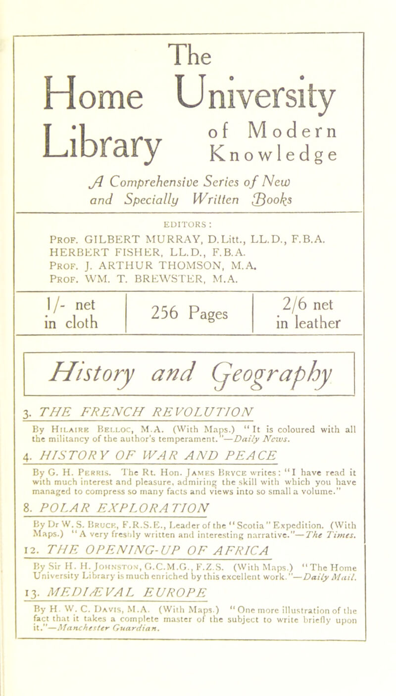 The Home Library University of Modern Knowledge Comprehensive Series of New and Specially Written fd00k5 EDITORS : Prof. GILBERT MURRAY, D.Litt., LL.D., F.B.A. HERBERT FISHER, LL.D., F.B.A. Prof. J. ARTHUR THOMSON, M.A. Prof. WM. T. BREWSTER, M.A. I/- net in cloth 256 Pages 2/6 net in leather History and (geography 3. THE FRENCH REVOLUTION By Hilaire Belloc, M.A. (With Maps.) “ It is coloured with all the militancy of the author's temperament.”—Daily News. 4. HISTORY OF WAR AND PEACE By G. H. Perris. The Rt. Hon. James Bryce writes: “I have read it with much interest and pleasure, admiring the skill with which you have managed to compress so many facts and views into so small a volume.” 8. POLAR EXPLORATION By Dr W. S. Bruch, F.R.S. E., Leader of the “Scotia  Expedition. (With Maps.) “A very fresnly written and interesting narrative.—The Times. 12. THE OPENING-UP OF AFRICA By Sir H. H. Johnston, G.C.M.G., F.Z.S. (With Maps.) “ThcHome University Library is much enriched by this excellent work.—Daily Mail. 13. MEDIEVAL EUROPE By H W. C. Davis, M.A. (With Maps.) “ One more illustration of the fact that it takes a complete master of the subject to write briefly upon it.—Manchester Guardian.