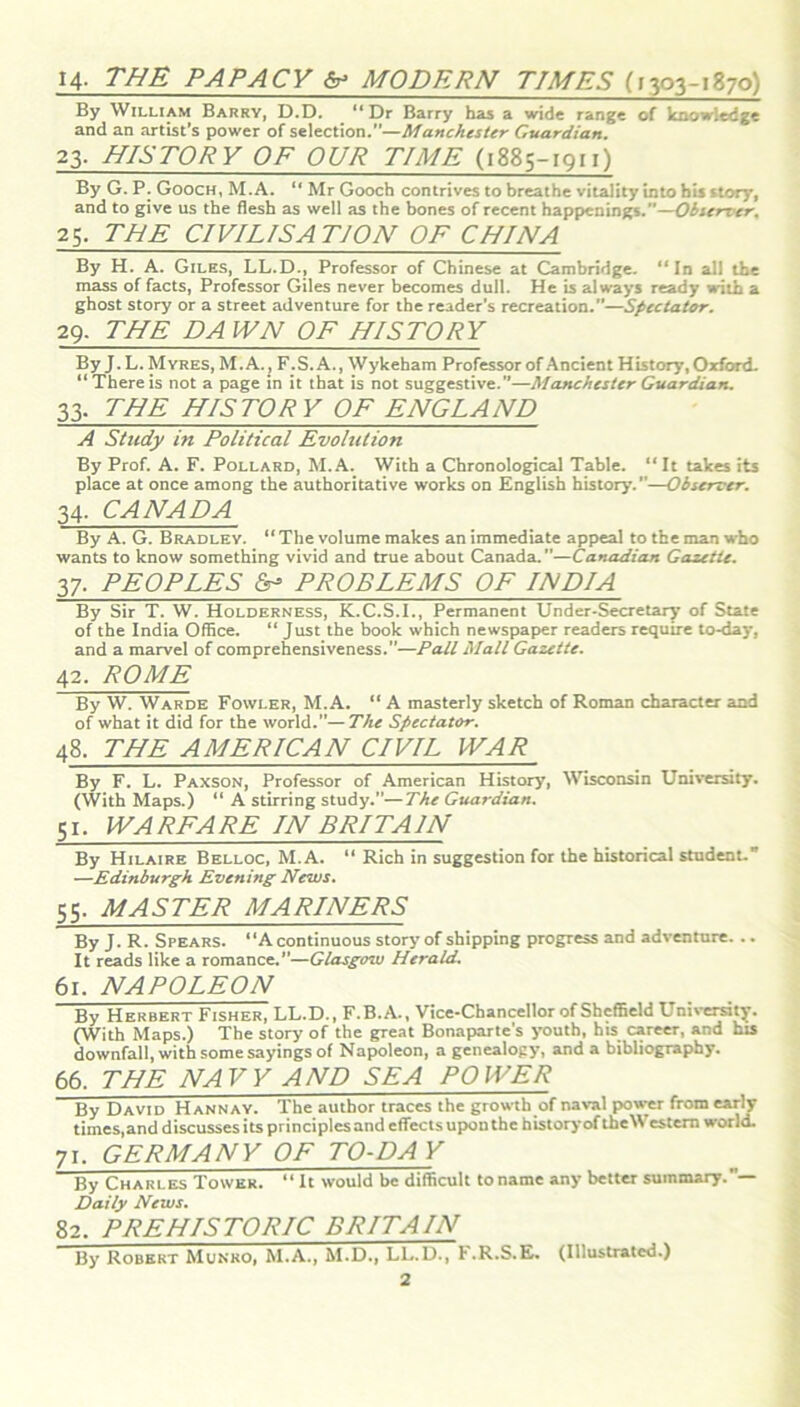 14- THE PAPACY & MODERN TIMES (1303-1870) By William Barry, D.D. “Dr Barry has a wide range of knowledge and an artist’s power of selection.”—Manchester Guardian. 23. HISTORY OF OUR TIME (1885-1911) By G. P. Gooch, M.A. “ Mr Gooch contrives to breathe vitality into his story, and to give us the flesh as well as the bones of recent happenings.—Observer. 25, THE CIVILISATION OF CHINA By H. A. Giles, LL.D., Professor of Chinese at Cambridge. “In all the mass of facts, Professor Giles never becomes dull. He is always ready with a ghost story or a street adventure for the reader’s recreation.”—Spectator. 29. THE DAWN OF HISTORY By J.L. Myres, M.A., F.S.A., Wykeham Professor of Ancient History, Oxford. “There is not a page in it that is not suggestive.”—Manchester Guardian. 33. THE HISTORY OF ENGLAND A Study in Political Evolution By Prof. A. F. Pollard, M.A. With a Chronological Table. “It takes its place at once among the authoritative works on English history. —Observer. 34. CANADA By A. G. Bradley. “ The volume makes an immediate appeal to the man who wants to know something vivid and true about Canada.—Canadian Gazette. 37. PEOPLES 6- PROBLEMS OF INDIA By Sir T. W. Holderness, K.C.S.I., Permanent Under-Secretary of State of the India Office. “ Just the book which newspaper readers require to-day, and a marvel of comprehensiveness.”—Pall Mall Gazette. 42. ROME By W. Warde Fowler, M.A. “ A masterly sketch of Roman character and of what it did for the world.”—The Spectator. 48. THE AMERICAN CIVIL WAR By F. L. Paxson, Professor of American History, Wisconsin University. (With Maps.) “ A stirring study.”—The Guardian. 51. WARFARE IN BRITAIN By Hilaire Belloc, M.A. “ Rich in suggestion for the historical student.” —Edinburgh Evening News. 55. MASTER MARINERS By J. R. Spears. “A continuous story of shipping progress and adventure. .. It reads like a romance.”—Glasgow Herald. 61. NAPOLEON By Herbert Fisher, LL.D., F.B.A., Vice-Chancellor of Sheffield University. (With Maps.) The story of the great Bonaparte's youth, his career, and his downfall, with some sayings of Napoleon, a genealogy, and a bibliography. 66. THE NAVY AND SEA POWER By David Hannay. The author traces the growth of naval power from early times,and discusses its principles and effects upon the history of theWestern world. 71. GERMANY OF TO-DA V By Charles Tower. “ It would be difficult to name any better summary.— Daily News. 82. PREHISTORIC BRITAIN By Robert Munko, M.A., M.D., LL.D., F.R.S.E. (Illustrated.)