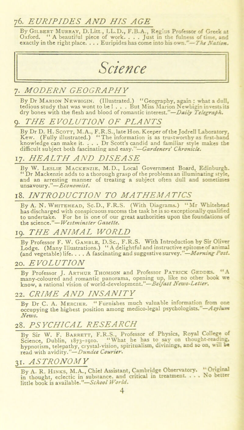 76. EURIPIDES AND HIS AGE By Gilbert Murray, D.Litt., LL.D., F.B.A., Regius Professor of Greek at Oxford. “ A beautiful piece of work. . . . Just in the fulness of time, and exactly in the right place. . . . Euripides has come into his own.—The Nation. Science 7- MODERN GEOGRAPHY By Dr Marion Newbigin. (Illustrated.) “Geography, again : what a dull, tedious study that was wont to be 1 . . . But Miss Marion Newbigin invests its dry bones with the flesh and blood of romantic interest.'’—Daily Telegraph. 9- THE EVOLUTION OF PLANTS By Dr D. H. Scott, M. A., F.R.S., late Hon. Keeper of the Jodrell Laboratory, Kew. (Fully illustrated.) “The information is as trustworthy as first-hand knowledge can make it. . . . Dr Scott’s candid and familiar style makes the difficult subject both fascinating and easy.”—Gardeners' Chroniclt. 17- HEALTH AND DISEASE By W. Leslie Mackenzie, M.D., Local Government Board, Edinburgh. “ Dr Mackenzie adds to a thorough grasp of the problems an illuminating style, and an arresting manner of treating a subject often dull and sometimes unsavoury.”—Economist. 18. INTRODUCTION TO MATHEMATICS By A. N. Whitehead, Sc.D., F.R.S. (With Diagrams.) “Mr Whitehead has discharged with conspicuous success the task he is so exceptionally qualified to undertake. For he is one of our great authorities upon the foundations of the science.”—Westminster Gazette. 19. THE ANIMAL WORLD By Professor F. W. Gamble, D.Sc., F.R.S. With Introduction by Sir Oliver Lodge. (Many Illustrations.) “ A delightful and instructive epitome of animal (and vegetable) life. ... A fascinating and suggestive survey.”—Morning Post. 20. EVOLUTION By Professor J. Arthur Thomson and Professor Patrick Geddes. “A many-coloured and romantic panorama, opening up, like no other book we know, a rational vision of world-development.”—Belfast News-Letter. 22. CRIME AND INSANITY By Dr C. A. Mercier. “ Furnishes much valuable information from one occupying the highest position among medico*legal psychologists. —Asyivnt News. 28. PSYCHICAL RESEARCH By Sir W. F. Barrett, F.R.S., Professor of Physics, Royal College of Science, Dublin, 1873-1910. “What he has to say on thought-reading, hypnotism, telepathy, crystal-vision, spiritualism, divinings, and so on, »ill he read with avidity.”—Dundee Courier. 31. ASTRONOMY By A. R. Hinks, M.A., Chiel Assistant, Cambridge Observatory. Original in thought, eclectic in substance, and critical in treatment. ... No better little book is available.”—School World.