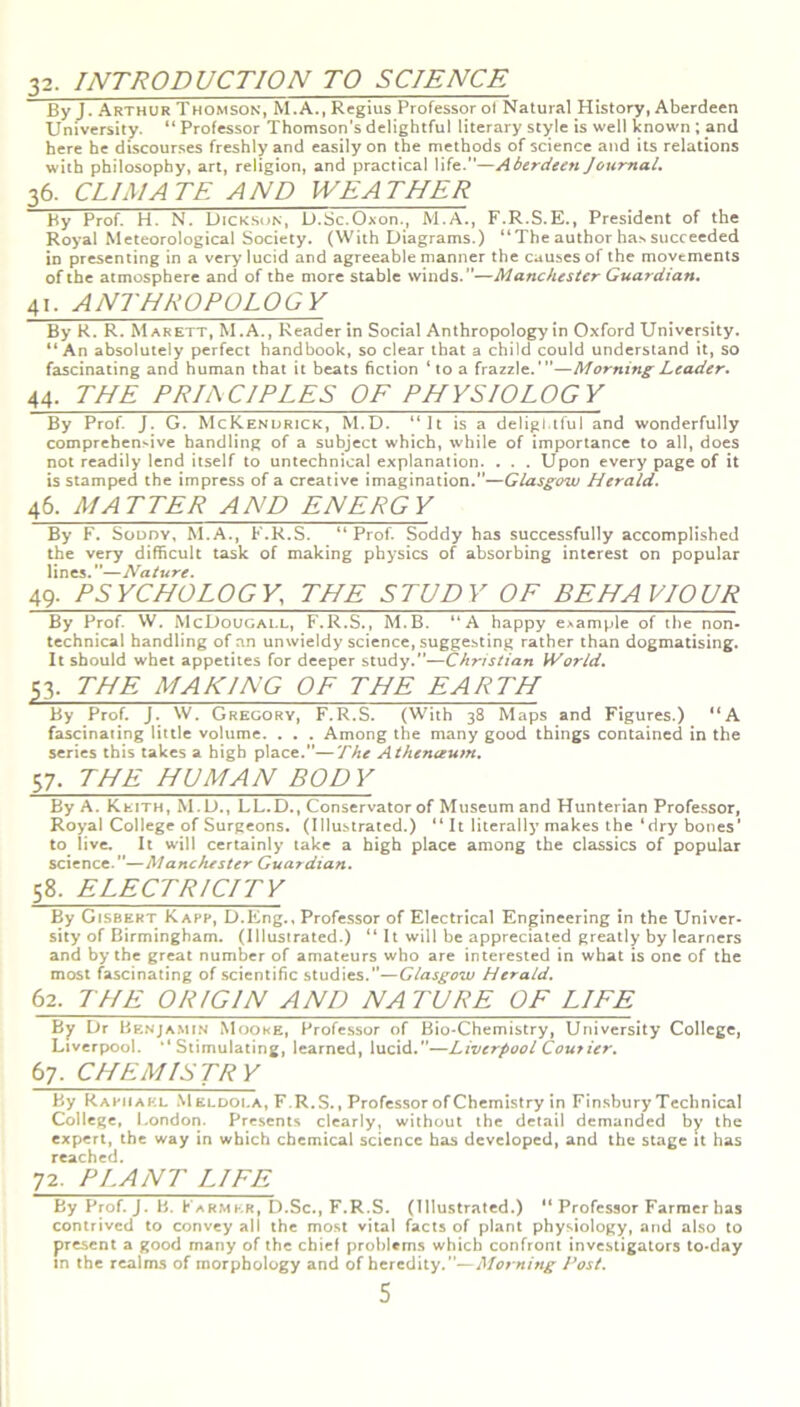 32. INTRODUCTION TO SCIENCE By J. Arthur Thomson, M.A., Regius Professor ot Natural History, Aberdeen University. “ Professor Thomson’s delightful literary style is well known ; and here he discourses freshly and easily on the methods of science and its relations with philosophy, art, religion, and practical life.”—Aberdeen Journal. 36. CLIMATE AND WEATHER By Prof. H. N. Dickson, D.Sc.Oxon., M.A , F.R.S.E., President of the Royal Meteorological Society. (With Diagrams.) “ The author ha.s succeeded in presenting in a very lucid and agreeable manner the causes of the movements of the atmosphere and of the more stable winds.”—Manchester Guardian. 41. ANTHROPOLOGY By R. R. M arett, M.A., Reader in Social Anthropology in Oxford University. “An absolutely perfect handbook, so clear that a child could understand it, so fascinating and human that it beats fiction ‘to a frazzle.'”—Morning Leader. 44. THE PRJACJPLES OF PHYSIOLOGY By Prof. J. G. McKenurick, M.D. “It is a delightful and wonderfully comprehensive handling of a subject which, while of importance to all, does not readily lend itself to untechnical explanation. . . . Upon every page of it is stamped the impress of a creative imagination.”—Glasgow Herald. 46. MATTER AND ENERGY By F. Soddy, M.A., F.R.S. “Prof. Soddy has successfully accomplished the very difficult task of making physics of absorbing interest on popular lines.—Nature. 49. PSYCHOLOGY, THE STUDY OF BEHAVIOUR By Prof. W. McDougall, F.R.S., M.B. “A happy example of the non- technical handling of an unwieldy science, suggesting rather than dogmatising. It should whet appetites for deeper study.”—Christian World. 53. THE MAKING OF THE EARTH By Prof. J. W. Gregory, F.R.S. (With 38 Maps and Figures.) “A fascinating little volume. . . . Among the many good things contained in the series this takes a high place.”—The Athenceum. 57. THE HUMAN BODY By A. Keith, M.D., LL.D., Conservator of Museum and Hunterian Professor, Royal College of Surgeons. (Illustrated.) “ It literally makes the ‘dry bones’ to live. It will certainly take a high place among the classics of popular science.”—Manchester Guardian. 58. ELECTRICITY By Gisbkkt Kapp, D.Eng., Professor of Electrical Engineering in the Univer- sity of Birmingham. (Illustrated.) “ It will be appreciated greatly by learners and by the great number of amateurs who are interested in what is one of the most fascinating of scientific studies.”—Glasgow Herald. 62. THE ORIGIN AND NATURE OF LIFE By Dr Benjamin Mooke, Professor of Bio-Chemistry, University College, Liverpool. “Stimulating, learned, lucid.”—Liverpool Courier. 67. CHEMISTRY By Raphael Meldola, F.R.S., Professor of Chemistry in Finsbury Technical College, London. Presents clearly, without the detail demanded by the expert, the way in which chemical science has developed, and the stage it has reached. 72. PLANT LIFE By Prof. J. B. Farmer, D.Sc., F.R.S. (Illustrated.) “ Professor Farmer has contrived to convey all the most vital facts of plant physiology, and also to present a good many of the chief problems which confront investigators to-day in the realms of morphology and of heredity.”—Morning Post.