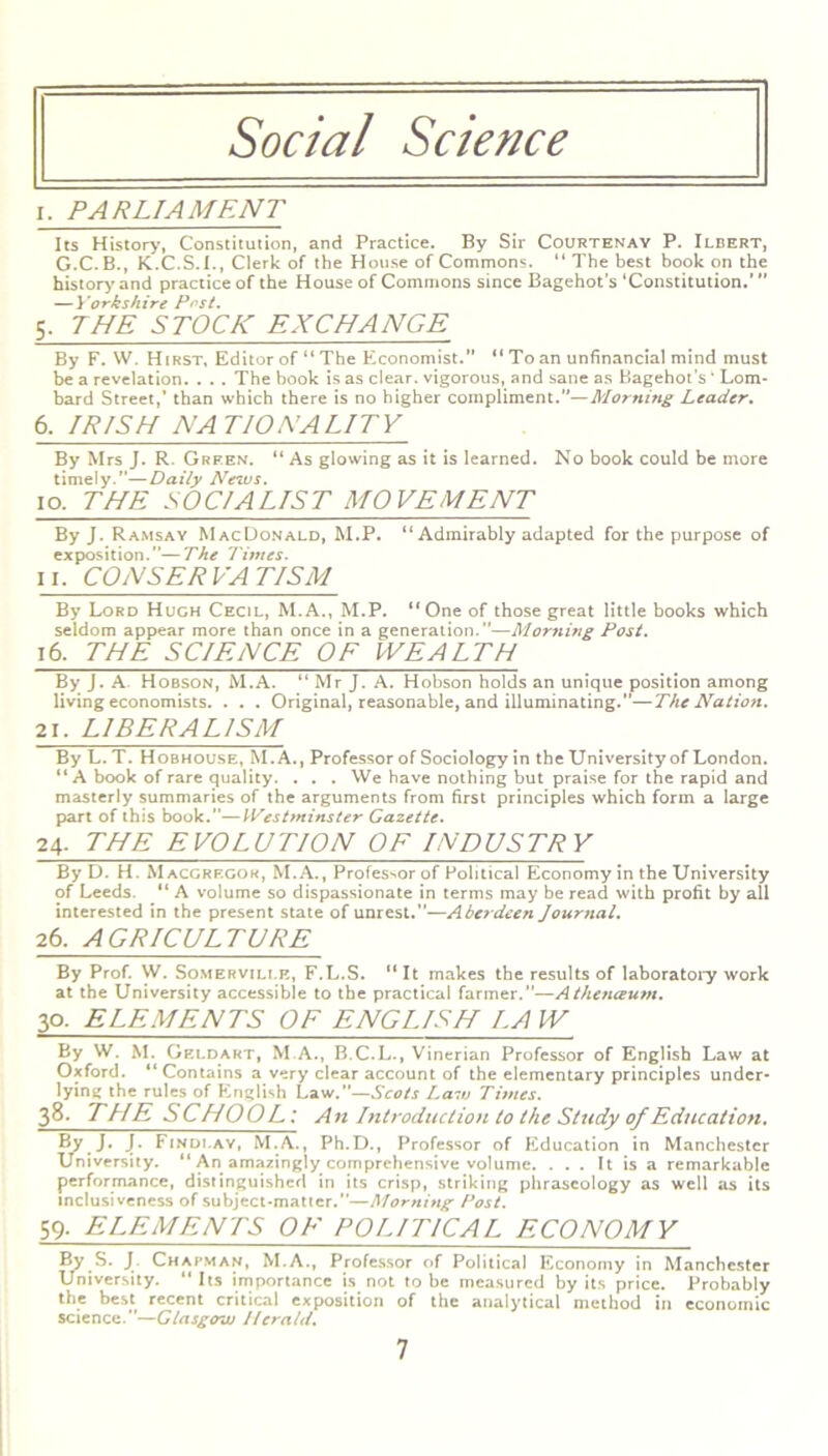 Social Science i. PARLIAMENT Its History, Constitution, and Practice. By Sir Courtenay P. Ilbert, G.C.B., K.C.S.I., Clerk of the House of Commons. 11 The best book on the history and practice of the House of Commons since Bagehot's ‘Constitution.’ ” — Yorkshire Post. 5. THE STOCK EXCHANGE By F. W. Hirst, Editor of “ The Economist.” “ To an unfinancial mind must be a revelation. . . . The book is as clear, vigorous, and sane as Bagehot’s ‘ Lom- bard Street,’ than which there is no higher compliment.”—Morning Leader. 6, IRISH NATIONALITY By Mrs J. R. Green. “ As glowing as it is learned. No book could be more timely.”—Daily News. 1 o. THE S 0 CIA LIST MO VE ME NT By J. Ramsay MacDonald, M.P. “Admirably adapted for the purpose of exposition.”—The Times. ii. CONSERVATISM By Lord Hugh Cecil, M.A., M.P. “One of those great little books which seldom appear more than once in a generation.”—Morning Post. 16. THE SCIENCE OF WEALTH By J. A. Hobson, M.A. “ Mr J. A. Hobson holds an unique position among living economists. . . . Original, reasonable, and illuminating.”—The Nation. 21. LIBERALISM By L. T. Hobhouse, M.A., Professor of Sociology in the University of London. “ A book of rare quality. . . . We have nothing but praise for the rapid and masterly summaries of the arguments from first principles which form a large part of this book.”—Westminster Gazette. 24. THE EVOLUTION OF INDUSTRY By D. H. Macgrf.gok, M.A., Professor of Political Economy in the University of Leeds. “ A volume so dispassionate in terms may be read with profit by all interested in the present state of unrest.”—Aberdeen Journal. 26. AGRICULTURE By Prof. W. Somerville, F.L.S. “ It makes the results of laboratory work at the University accessible to the practical farmer.”—Athenceum. 30. ELEMENTS OF ENGLISH LAW By W. M. Geldart, M.A., B.C.L., Vinerian Professor of English Law at Oxford. “Contains a very clear account of the elementary principles under- lying the rules of English Law.”—Scots Law Times. 38. THE SCHOOL: A n Introduction to the Study of Education. By J. J. Findlay, M.A., Ph.D., Professor of Education in Manchester University. “ An amazingly comprehensive volume. ... It is a remarkable performance, distinguished in its crisp, striking phraseology as well as its inclusiveness of subject-matter.”—Morning Post. 59. ELEMENTS OF POLITICAL ECONOMY By S. J Chapman, M.A., Professor of Political Economy in Manchester University. “ Its importance is not to be measured by its price. Probably the best recent critical exposition of the analytical method in economic science.—Glasgow Herald.