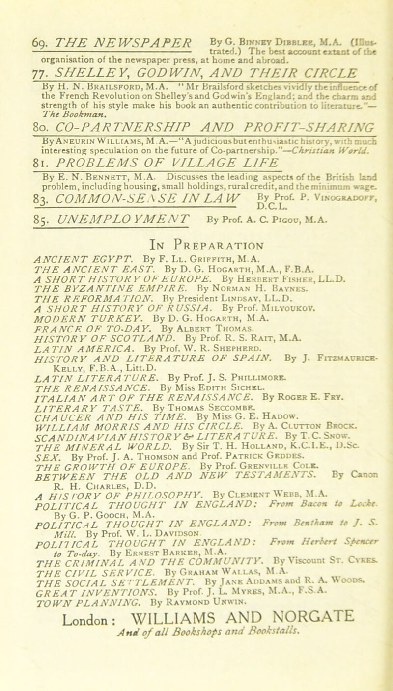 69. THE NEWSPAPER By G. Binnby Dibblee, M.A. (Ulus- tratcd.) The best account extant of the organisation of the newspaper press, at home and abroad. 77. SHELLEY, GODWIN, .47VZ7 THEIR C/RCLE By H. N. Brailsford, M. A. “ Mr Brailsford sketches vividly the influence of the French Revolution on Shelley's and Godwin’s England; and the charm and strength of his style make his book an authentic contribution to literature.”— The Bookman. So. CO-PARTNERSHIP AND PROFIT-SHARING By An BURIN Williams, M A. — “A judiciousbutenthuriastic history, with much interesting speculation on the future of Co-partnership.”—Christian World. 81. PROBLEMS OF VILLAGE LIFE By E. N. Bennett, M.A. Discusses the leading aspects of the British land problem, including housing, small holdings, rural credit, and the minimum wage. 83. COMMON-SE.\SE IN LA W B>cP™f- p. Vinogradofj-, 85. UNEMPLOYMENT By Prof. A. C. Pigou, M.A. In Preparation ANCIENT EGYPT. By F. Ll. Griffith, M.A. THE ANCIENT EAST. By D. G. Hogarth, M.A., F.B.A. A SHORT HISTORY OF EUROPE. By Herrert Fisher, LL.D. THE BYZANTINE EMPIRE. By Norman H. Baynes. THE REFORM A TION. By President Lindsay, LL.D. A SHORT HISTORY OF RUSSIA. By Prof. Milyoukov. MODERN TURKEY. By D. G. Hogarth, M.A. FRANCE OF TO-DAY. By Albert Thomas. HISTORY OF SCOTLAND. By Prof. R. S. Rait, M.A. LA TIN AMERICA. By Prof. W. R. Shepherd. HISTORY AND LITERATURE OF SPAIN. By J. Fitzmacfiuce- Kelly, F.B.A , Litt.D. LA TIN LITER A PURE. By Prof. J. S. Phillimore. THE RENAISSANCE. By Miss Edith Sichel. ITALIAN ART OF THE RENAISSANCE. By Roger E. Fry. LITERARY TASTE. By Thomas Seccombe. CHA UCER AND HIS TIME. By Miss G. E. Hadow. WILLIAM MORRIS AND HIS CIRCLE. By A. Clutton Brock. SC A NDINA VI AN HIS TOR Y <V LITER A TURE. By T. C. Snow. THE MINERAL WORLD. By Sir T. H. Holland, K.C.I.E., D.Sc. SEX. By Prof. J. A. Thomson and Prof. Patrick Geddes. THE GROWTH OF EUROPE. By Prof. Grenvili.k Cole. BETWEEN THE OLD AND NEW TESTAMENTS. By Canon R. H. Charles, D.D. A HISTORY OF PHILOSOPHY. By Clement Webb, M.A. POLITICAL THOUGHT IN ENGLAND: From Bacon to Lccte. By G. P. Gooch, M.A. POLITICAL THOUGHT IN ENGLAND: From Bcntkam to J. S. Mill. By Prof. W. L. Davidson POLIIICAL THOUGHT IN ENGLAND: From Herbert Spencer to To-day. By Ernest Barker, M.A. THE CRIMINAL AND THE COMMUNITY. By Viscount St. Cyres. THE CIVIL SERVICE. By Graham Wallas, M.A. THE SOCIAL SETTLEMENT. By Jane AnDAMsand R. A. Woods. GREAT INVENTIONS. By Prof. J. L. Myres, M.A., F.S.A. TOWN PLANNING. By Raymond Unwin. London: WILLIAMS AND NORGATE And of all Bookshops and Bookstalls.