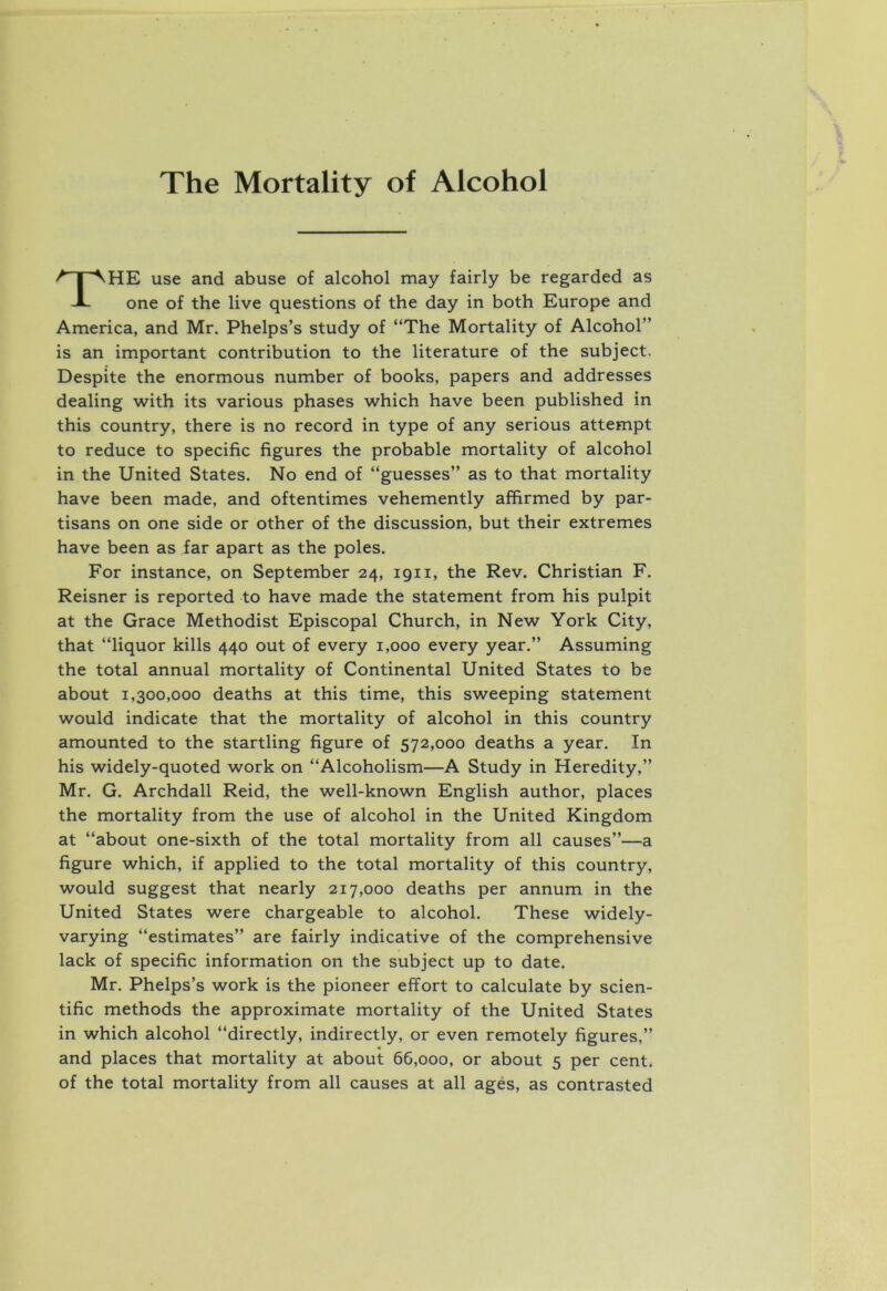 The Mortality of Alcohol The use and abuse of alcohol may fairly be regarded as one of the live questions of the day in both Europe and America, and Mr. Phelps’s study of “The Mortality of Alcohol” is an important contribution to the literature of the subject. Despite the enormous number of books, papers and addresses dealing with its various phases which have been published in this country, there is no record in type of any serious attempt to reduce to specific figures the probable mortality of alcohol in the United States. No end of “guesses” as to that mortality have been made, and oftentimes vehemently affirmed by par- tisans on one side or other of the discussion, but their extremes have been as far apart as the poles. For instance, on September 24, 1911, the Rev. Christian F. Reisner is reported to have made the statement from his pulpit at the Grace Methodist Episcopal Church, in New York City, that “liquor kills 440 out of every 1,000 every year.” Assuming the total annual mortality of Continental United States to be about 1,300,000 deaths at this time, this sweeping statement would indicate that the mortality of alcohol in this country amounted to the startling figure of 572,000 deaths a year. In his widely-quoted work on “Alcoholism—A Study in Heredity,” Mr. G. Archdall Reid, the well-known English author, places the mortality from the use of alcohol in the United Kingdom at “about one-sixth of the total mortality from all causes”—a figure which, if applied to the total mortality of this country, would suggest that nearly 217,000 deaths per annum in the United States were chargeable to alcohol. These widely- varying “estimates” are fairly indicative of the comprehensive lack of specific information on the subject up to date. Mr. Phelps’s work is the pioneer effort to calculate by scien- tific methods the approximate mortality of the United States in which alcohol “directly, indirectly, or even remotely figures,” and places that mortality at about 66,000, or about 5 per cent, of the total mortality from all causes at all ages, as contrasted