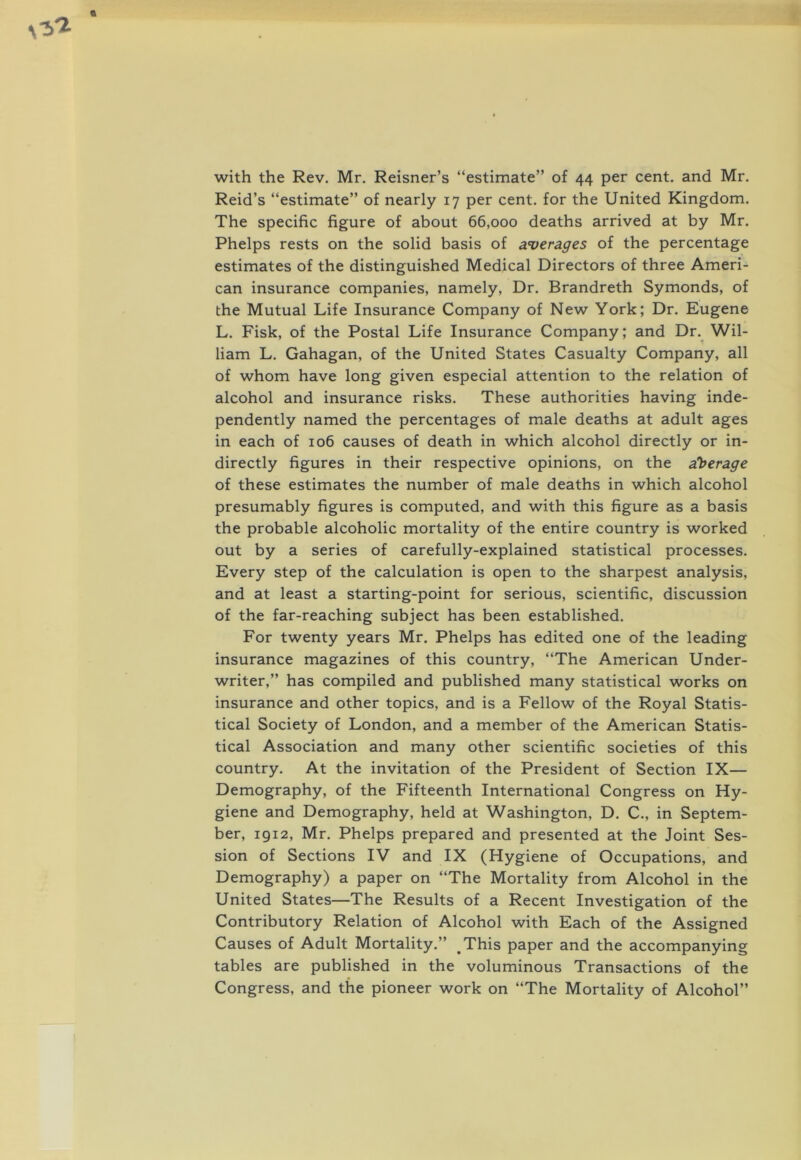 with the Rev. Mr. Reisner’s “estimate” of 44 per cent, and Mr. Reid’s “estimate” of nearly 17 per cent, for the United Kingdom. The specific figure of about 66,000 deaths arrived at by Mr. Phelps rests on the solid basis of averages of the percentage estimates of the distinguished Medical Directors of three Ameri- can insurance companies, namely. Dr. Brandreth Symonds, of the Mutual Life Insurance Company of New York; Dr. Eugene L. Fisk, of the Postal Life Insurance Company; and Dr._ Wil- liam L. Gahagan, of the United States Casualty Company, all of whom have long given especial attention to the relation of alcohol and insurance risks. These authorities having inde- pendently named the percentages of male deaths at adult ages in each of 106 causes of death in which alcohol directly or in- directly figures in their respective opinions, on the a^berage of these estimates the number of male deaths in which alcohol presumably figures is computed, and with this figure as a basis the probable alcoholic mortality of the entire country is worked out by a series of carefully-explained statistical processes. Every step of the calculation is open to the sharpest analysis, and at least a starting-point for serious, scientific, discussion of the far-reaching subject has been established. For twenty years Mr. Phelps has edited one of the leading insurance magazines of this country, “The American Under- writer,” has compiled and published many statistical works on insurance and other topics, and is a Fellow of the Royal Statis- tical Society of London, and a member of the American Statis- tical Association and many other scientific societies of this country. At the invitation of the President of Section IX— Demography, of the Fifteenth International Congress on Hy- giene and Demography, held at Washington, D. C., in Septem- ber, 1912, Mr. Phelps prepared and presented at the Joint Ses- sion of Sections IV and IX (Hygiene of Occupations, and Demography) a paper on “The Mortality from Alcohol in the United States—The Results of a Recent Investigation of the Contributory Relation of Alcohol with Each of the Assigned Causes of Adult Mortality.” This paper and the accompanying tables are published in the voluminous Transactions of the Congress, and the pioneer work on “The Mortality of Alcohol”