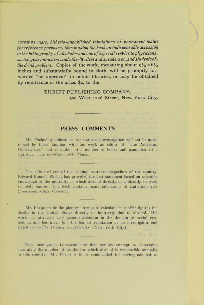 contains many hitherto-unpablished tabulations of permanent value for reference purposes, thus making the book an indispensable accession to the bibliography of alcohol—and one of especial serlfice to physicians, sociologists,ministers,and other%>ritersand speakers on^and studentsof, the drink problem. Copies of the work, measuring about x 6^/2 inches and substantially bound in cloth, will be promptly for- warded “on approval” to public libraries, or may be obtained by remittance of the price, $2, to the THRIFT PUBLISHING COMPANY, 500 West i22d Street, New York City. PRESS COMMENTS Mr. Phelps’s qualifications for statistical investigation will not be ques- tioned by those familiar with his work as editor of “The American Underwriter,” and as author of a number of books and pamphlets of a statistical nature.—New York Times. The editor of one of the leading insurance magazines of the country, Edward Bunnell Phelps, has provided the first statement based on scientific knowledge of the mortality in which alcohol directly or indirectly or even remotely figures. The book contains many tabulations of statistics.—The Congregationalist (Boston). Mr. Phelps made the pioneer attempt to calculate in specific figures the deaths in the United States directly or indirectly due to alcohol. His work has attracted very general attention in the domain of social eco- nomics, and has given him the highest reputation as an investigator and statistician.—The Weekly Underwriter (New York City). This monograph represents the first serious attempt to determine accurately the number of deaths for which alcohol is responsible annually in this country. Mr. Phelps is to be commended for having adopted so