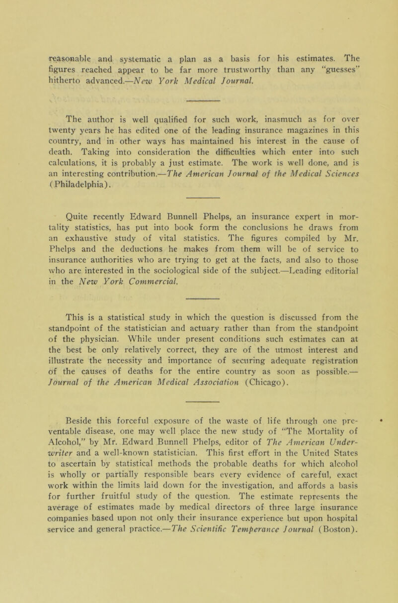 reasonable and systematic a plan as a basis for his estimates. The figures reached appear to be far more trustworthy than any “guesses” hitherto advanced.—New York Medical Journal. The author is well qualified for such work, inasmuch as for over twenty years he has edited one of the leading insurance magazines in this country, and in other ways has maintained his interest in the cause of death. Taking into consideration the difficulties which enter into such calculations, it is probably a just estimate. The work is well done, and is an interesting contribution.—The American Journal of the Medical Sciences ( Philadelphia). Quite recently Edward Bunnell Phelps, an insurance expert in mor- tality statistics, has put into book form the conclusions he draws from an exhaustive study of vital statistics. The figures compiled by Mr. Phelps and the deductions he makes from them will be of service to insurance authorities who are trying to get at the facts, and also to those who are interested in the sociological side of the subject.—Leading editorial in the New York Commercial. This is a statistical study in which the question is discussed from the standpoint of the statistician and actuary rather than from the standpoint of the physician. While under present conditions such estimates can at the best be only relatively correct, they are of the utmost interest and illustrate the necessity and importance of securing adequate registration of the causes of deaths for the entire country as soon as possible.— Journal of the American Medical Association (Chicago). Beside this forceful exposure of the waste of life through one pre- ventable disease, one may well place the new study of “The Mortality of Alcohol,” by Mr. Edward Bunnell Phelps, editor of The American Under- writer and a well-known statistician. This first effort in the United States to ascertain by statistical methods the probable deaths for which alcohol is wholly or partially responsible bears every evidence of careful, exact work within the limits laid down for the investigation, and affords a basis for further fruitful study of the question. The estimate represents the average of estimates made by medical directors of three large insurance companies based upon not only their insurance experience but upon hospital service and general practice.—The Scientific Temperance Journal (Boston).