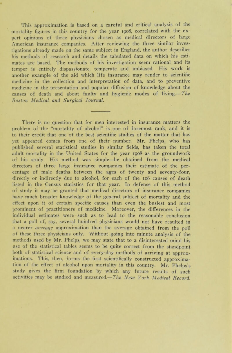 This approximation is based on a careful and critical analysis of the mortality figures in this country for the year 1908, correlated with the ex- pert opinions of three physicians chosen as medical directors of large American insurance companies. After reviewing the three similar inves- tigations already made on the same subject in England, the author describes his methods of research and details the tabulated data on which his esti- mates are based. The methods of his investigation seem rational and its temper is entirely dispassionate, temperate and unbiased. His work is another example of the aid which life insurance may render to scientific medicine in the collection and interpretation of data, and to preventive medicine in the presentation and popular diffusion of knowledge about the causes of death and about faulty and hygienic modes of living.—The Boston Medical and Surgical Journal. There is no question that for men interested in insurance matters the problem of the “mortality of alcohol” is one of foremost rank, and it is to their credit that one of the best scientific studies of the matter that has yet appeared comes from one of their number. Mr. Phelps, who has published several statistical studies in similar fields, has taken the total adult mortality in the United States for the year 1908 as the groundwork of his study. His method was simple—he obtained from the medical directors of three large insurance companies their estimate of the per- centage of male deaths between the ages of twenty and seventy-four, directly or indirectly due to alcohol, for each of the 106 causes of death listed in the Census statistics for that year. In defense of this method of study it may be granted that medical directors of insurance companies have much broader knowledge of the general subject of mortality and the effect upon it of certain specific causes than even the busiest and most prominent of practitioners of medicine. Moreover, the differences in the individual estimates were such as to lead to the reasonable conclusion that a poll of, say, several hundred physicians would not have resulted in a nearer average approximation than the average obtained from the poll of these three physicians only. Without going into minute analysis of the methods used by Mr. Phelps, we may state that to a disinterested mind his use of the statistical tables seems to be quite correct from the standpoint both of statistical science and of every-day methods of arriving at approx- imations. This, then, forms the first scientifically constructed approxima- tion of the effect of alcohol upon mortality in this country. Mr. Phelps’s study gives the firm foundation by which any future results of such activities may be studied and measured.—T/ir Neiv York Medical Record.