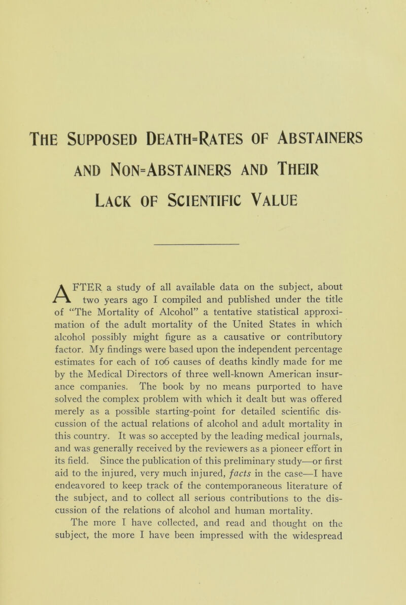 AND Non-Abstainers and Their Lack of Scientific Value FTER a study of all available data on the subject, about two years ago I compiled and published under the title of “The Mortality of Alcohol” a tentative statistical approxi- mation of the adult mortality of the United States in which alcohol possibly might figure as a causative or contributory factor. My findings were based upon the independent percentage estimates for each of io6 causes of deaths kindly made for me by the Medical Directors of three well-known American insur- ance companies. The book by no means purported to have solved the complex problem with which it dealt but was offered merely as a possible starting-point for detailed scientific dis- cussion of the actual relations of alcohol and adult mortality in this country. It was so accepted by the leading medical journals, and was generally received by the reviewers as a pioneer effort in its field. Since the publication of this preliminary study—or first aid to the injured, very much injured, facts in the case—I have endeavored to keep track of the contemporaneous literature of the subject, and to collect all serious contributions to the dis- cussion of the relations of alcohol and human mortality. The more T have collected, and read and thought on the