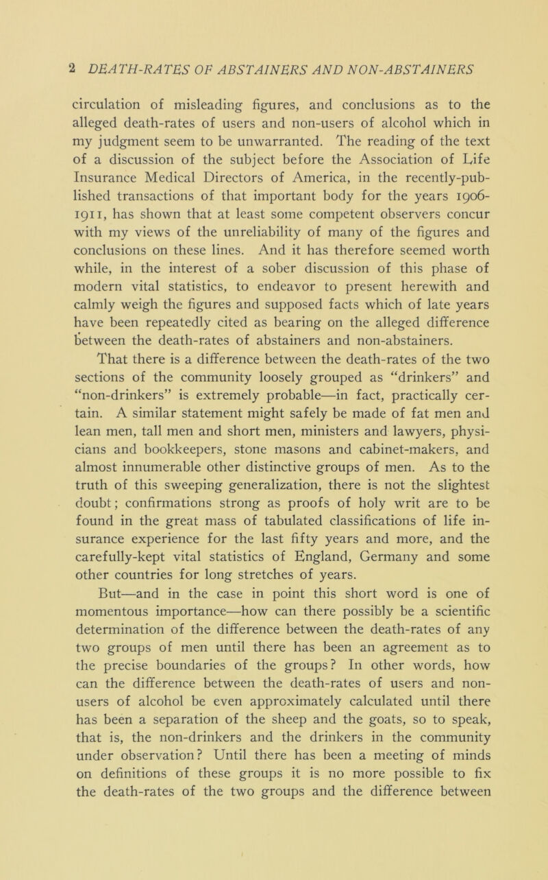 circulation of misleading figures, and conclusions as to the alleged death-rates of users and non-users of alcohol which in my judgment seem to be unwarranted. The reading of the text of a discussion of the subject before the Association of Life Insurance Medical Directors of America, in the recently-pub- lished transactions of that important body for the years 1906- 1911, has shown that at least some competent observers concur with my views of the unreliability of many of the figures and conclusions on these lines. And it has therefore seemed worth while, in the interest of a sober discussion of this phase of modern vital statistics, to endeavor to present herewith and calmly weigh the figures and supposed facts which of late years have been repeatedly cited as bearing on the alleged difference between the death-rates of abstainers and non-abstainers. That there is a difference between the death-rates of the two sections of the community loosely grouped as “drinkers” and “non-drinkers” is extremely probable—in fact, practically cer- tain. A similar statement might safely be made of fat men and lean men, tall men and short men, ministers and lawyers, physi- cians and bookkeepers, stone masons and cabinet-makers, and almost innumerable other distinctive groups of men. As to the truth of this sweeping generalization, there is not the slightest doubt; confirmations strong as proofs of holy writ are to be found in the great mass of tabulated classifications of life in- surance experience for the last fifty years and more, and the carefully-kept vital statistics of England, Germany and some other countries for long stretches of years. But—and in the case in point this short word is one of momentous importance—how can there possibly be a scientific determination of the difference between the death-rates of any two groups of men until there has been an agreement as to the precise boundaries of the groups? In other words, how can the difference between the death-rates of users and non- users of alcohol be even approximately calculated until there has been a separation of the sheep and the goats, so to speak, that is, the non-drinkers and the drinkers in the community under observation? Until there has been a meeting of minds on definitions of these groups it is no more possible to fix the death-rates of the two groups and the difference between