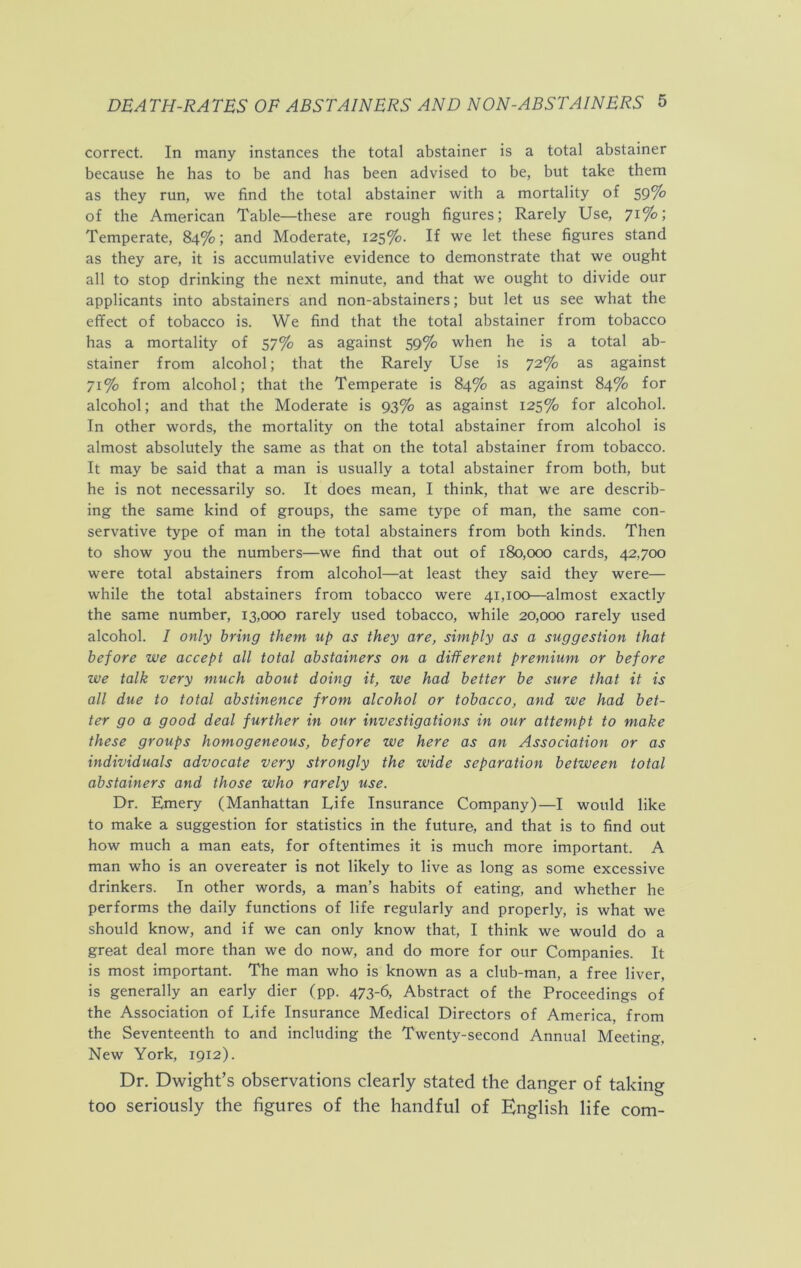 correct. In many instances the total abstainer is a total abstainer because he has to be and has been advised to be, but take them as they run, we find the total abstainer with a mortality of 59% of the American Table—these are rough figures; Rarely Use, 71%; Temperate, 84%; and Moderate, 125%. If we let these figures stand as they are, it is accumulative evidence to demonstrate that we ought all to stop drinking the next minute, and that we ought to divide our applicants into abstainers and non-abstainers; but let us see what the effect of tobacco is. We find that the total abstainer from tobacco has a mortality of 57% as against 59% when he is a total ab- stainer from alcohol; that the Rarely Use is 72% as against 71% from alcohol; that the Temperate is 84% as against 84% for alcohol; and that the Moderate is 93% as against 125% for alcohol. In other words, the mortality on the total abstainer from alcohol is almost absolutely the same as that on the total abstainer from tobacco. It may be said that a man is usually a total abstainer from both, but he is not necessarily so. It does mean, I think, that we are describ- ing the same kind of groups, the same type of man, the same con- servative type of man in the total abstainers from both kinds. Then to show you the numbers—we find that out of 180,000 cards, 42,700 were total abstainers from alcohol—at least they said they were— while the total abstainers from tobacco were 41,100—almost exactly the same number, 13,000 rarely used tobacco, while 20,000 rarely used alcohol. / only bring them up as they are, simply as a suggestion that before we accept all total abstainers on a different premium or before we talk very much about doing it, we had better be sure that it is all due to total abstinence from alcohol or tobacco, and we had bet- ter go a good deal further in our investigations in our attempt to make these groups homogeneous, before we here as an Association or as individuals advocate very strongly the wide separation between total abstainers and those who rarely use. Dr. Emery (Manhattan Life Insurance Company)—I would like to make a suggestion for statistics in the future, and that is to find out how much a man eats, for oftentimes it is much more important. A man who is an overeater is not likely to live as long as some excessive drinkers. In other words, a man’s habits of eating, and whether he performs the daily functions of life regularly and properly, is what we should know, and if we can only know that, I think we would do a great deal more than we do now, and do more for our Companies. It is most important. The man who is known as a club-man, a free liver, is generally an early dier (pp. 473-6, Abstract of the Proceedings of the Association of Life Insurance Medical Directors of America, from the Seventeenth to and including the Twenty-second Annual Meeting. New York, 1912). Dr. Dwight’s observations clearly stated the danger of taking too seriously the figures of the handful of English life com-