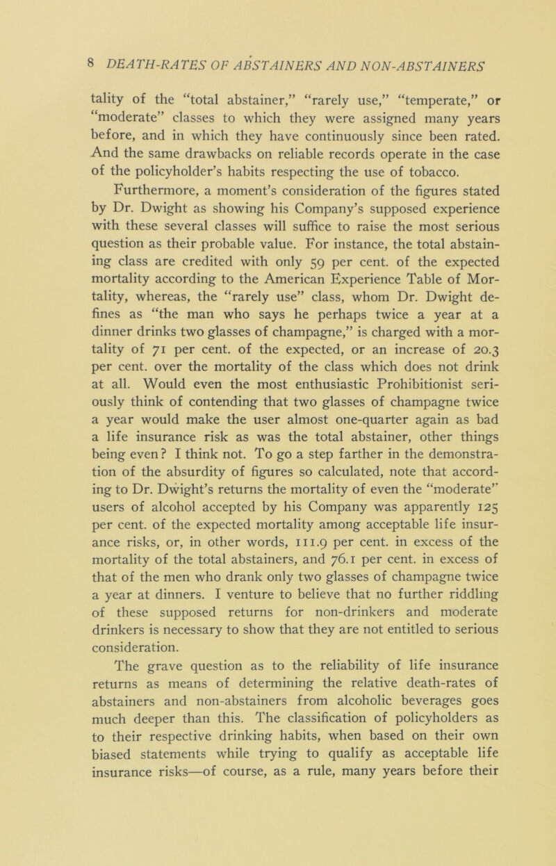 tality of the “total abstainer,” “rarely use,” “temperate,” or “moderate” classes to which they were assigned many years before, and in which they have continuously since been rated. And the same drawbacks on reliable records operate in the case of the policyholder’s habits respecting the use of tobacco. Furthermore, a moment’s consideration of the figures stated by Dr. Dwight as showing his Company’s supposed experience with these several classes will suffice to raise the most serious question as their probable value. For instance, the total abstain- ing class are credited with only 59 per cent, of the expected mortality according to the American Experience Table of Mor- tality, whereas, the “rarely use” class, whom Dr. Dwight de- fines as “the man who says he perhaps twice a year at a dinner drinks two glasses of champagne,” is charged with a mor- tality of 71 per cent, of the expected, or an increase of 20.3 per cent, over the mortality of the class which does not drink at all. Would even the most enthusiastic Prohibitionist seri- ously think of contending that two glasses of champagne twice a year would make the user almost one-quarter again as bad a life insurance risk as was the total abstainer, other things being even? I think not. To go a step farther in the demonstra- tion of the absurdity of figures so calculated, note that accord- ing to Dr. Dwight’s returns the mortality of even the “moderate” users of alcohol accepted by his Company was apparently 125 per cent, of the expected mortality among acceptable life insur- ance risks, or, in other words, 111.9 per cent, in excess of the mortality of the total abstainers, and 76.1 per cent, in excess of that of the men who drank only two glasses of champagne twice a year at dinners. I venture to believe that no further riddling of these supposed returns for non-drinkers and moderate drinkers is necessary to show that they are not entitled to serious consideration. The grave question as to the reliability of life insurance returns as means of determining the relative death-rates of abstainers and non-abstainers from alcoholic beverages goes much deeper than this. The classification of policyholders as to their respective drinking habits, when based on their own biased statements while trying to qualify as acceptable life insurance risks—of course, as a rule, many years before their