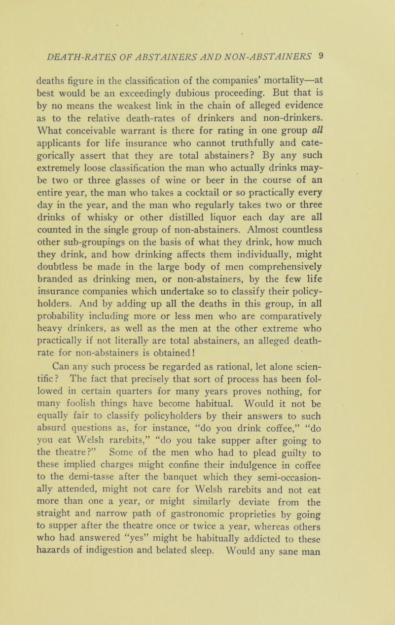 deaths figure in the classification of the companies’ mortality—at best would be an exceedingly dubious proceeding. But that is by no means the weakest link in the chain of alleged evidence as to the relative death-rates of drinkers and non-drinkers. What conceivable warrant is there for rating in one group all applicants for life insurance who cannot truthfully and cate- gorically assert that they are total abstainers? By any such extremely loose classification the man who actually drinks may- be two or three glasses of wine or beer in the course of an entire year, the man who takes a cocktail or so practically every day in the year, and the man who regularly takes two or three drinks of whisky or other distilled liquor each day are all counted in the single group of non-abstainers. Almost countless other sub-groupings on the basis of what they drink, how much they drink, and how drinking affects them individually, might doubtless be made in the large body of men comprehensively branded as drinking men, or non-abstainers, by the few life insurance companies which undertake so to classify their policy- holders. And by adding up all the deaths in this group, in all probability including more or less men who are comparatively heavy drinkers, as well as the men at the other extreme who practically if not literally are total abstainers, an alleged death- rate for non-abstainers is obtained! Can any such process be regarded as rational, let alone scien- tific ? The fact that precisely that sort of process has been fol- lowed in certain quarters for many years proves nothing, for many foolish things have become habitual. Would it not be equally fair to classify policyholders by their answers to such absurd questions as, for instance, “do you drink coffee,” “do you eat Welsh rarebits,” “do you take supper after going to the theatre?” Some of the men who had to plead guilty to these implied charges might confine their indulgence in coffee to the demi-tasse after the banquet which they semi-occasion- ally attended, might not care for Welsh rarebits and not eat more than one a year, or might similarly deviate from the straight and narrow path of gastronomic proprieties by going to supper after the theatre once or twice a year, whereas others who had answered “yes” might be habitually addicted to these hazards of indigestion and belated sleep. Would any sane man