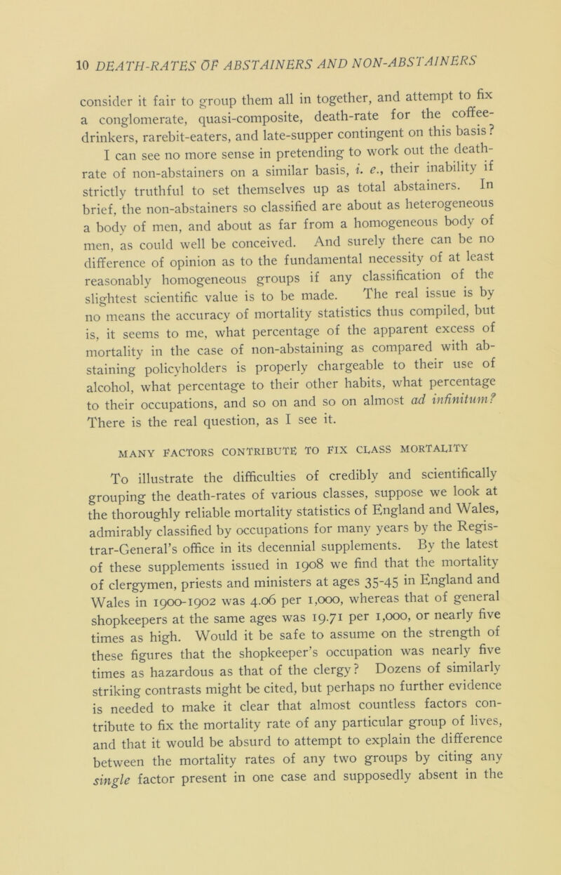 consider it fair to group them all in together, and attempt to fix a conglomerate, quasi-composite, death-rate for the coffee- drinkers, rarebit-eaters, and late-supper contingent on this basis ? I can see no more sense in pretending to work out the death- rate of non-abstainers on a similar basis, i. e., their inability if strictly truthful to set themselves up as total abstainers. In brief, the non-abstainers so classified are about as heterogeneous a body of men, and about as far from a homogeneous body of men, as could well be conceived. And surely there can be no difference of opinion as to the fundamental necessity of at least reasonably homogeneous groups if any classification of the slightest scientific value is to be made. The real issue is by no means the accuracy of mortality statistics thus compiled, but is, it seems to me, what percentage of the apparent excess of mortality in the case of non-abstaining as compared with ab- staining policyholders is properly chargeable to their use of alcohol, what percentage to their other habits, what percentage to their occupations, and so on and so on almost ad indnitnmf There is the real question, as I see it. MANY FACTORS CONTRIBUTE TO ElX CEASS MORTALITY To illustrate the difficulties of credibly and scientifically grouping the death-rates of various classes, suppose we look at the thoroughly reliable mortality statistics of England and Wales, admirably classified by occupations for many years by the Regis- trar-General’s office in its decennial supplements. By the latest of these supplements issued in 1908 we find that the mortality of clergymen, priests and ministers at ages 35-45 in England and Wales in 1900-1902 was 4.06 per 1,000, whereas that of general shopkeepers at the same ages was 19-71 1,000, or nearly five times as high. Would it be safe to assume on the strength of these figures that the shopkeeper’s occupation was nearly five times as hazardous as that of the clergy? Dozens of similarly striking contrasts might be cited, but perhaps no further evidence is needed to make it clear that almost countless factors con- tribute to fix the mortality rate of any particular group of lives, and that it would be absurd to attempt to explain the difference between the mortality rates of any two groups by citing any single factor present in one case and supposedly absent in the