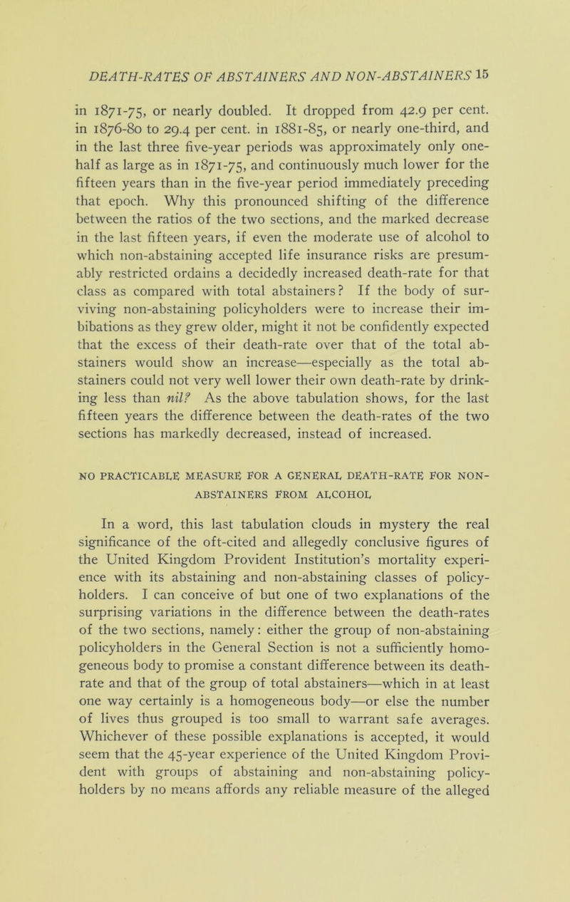 in 1871-75, or nearly doubled. It dropped from 42.9 per cent, in 1876-80 to 29.4 per cent, in 1881-85, or nearly one-third, and in the last three five-year periods was approximately only one- half as large as in 1871-75, and continuously much lower for the fifteen years than in the five-year period immediately preceding that epoch. Why this pronounced shifting of the difference between the ratios of the two sections, and the marked decrease in the last fifteen years, if even the moderate use of alcohol to which non-abstaining accepted life insurance risks are presum- ably restricted ordains a decidedly increased death-rate for that class as compared with total abstainers? If the body of sur- viving non-abstaining policyholders were to increase their im- bibations as they grew older, might it not be confidently expected that the excess of their death-rate over that of the total ab- stainers would show an increase—especially as the total ab- stainers could not very well lower their own death-rate by drink- ing less than nilf As the above tabulation shows, for the last fifteen years the difference between the death-rates of the two sections has markedly decreased, instead of increased. NO practicable: measure: eor a general death-rate eor non- abstainers EROM ALCOHOL In a word, this last tabulation clouds in mystery the real significance of the oft-cited and allegedly conclusive figures of the United Kingdom Provident Institution’s mortality experi- ence with its abstaining and non-abstaining classes of policy- holders. I can conceive of but one of two explanations of the surprising variations in the difference between the death-rates of the two sections, namely: either the group of non-abstaining policyholders in the General Section is not a sufficiently homo- geneous body to promise a constant difference between its death- rate and that of the group of total abstainers—which in at least one way certainly is a homogeneous body—or else the number of lives thus grouped is too small to warrant safe averages. Whichever of these possible explanations is accepted, it would seem that the 45-year experience of the United Kingdom Provi- dent with groups of abstaining and non-abstaining policy- holders by no means affords any reliable measure of the alleged