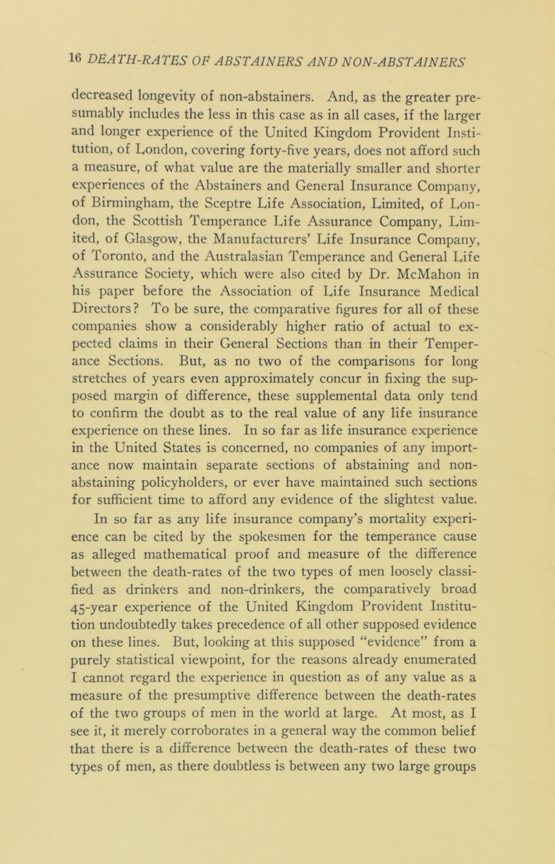 decreased longevity of non-abstainers. And, as the greater pre- sumably includes the less in this case as in all cases, if the larger and longer experience of the United Kingdom Provident Insti- tution, of London, covering forty-five years, does not afford such a measure, of what value are the materially smaller and shorter experiences of the Abstainers and General Insurance Company, of Birmingham, the Sceptre Life Association, Limited, of Lon- don, the Scottish Temperance Life Assurance Company, Lim- ited, of Glasgow, the Manufacturers’ Life Insurance Company, of Toronto, and the Australasian Temperance and General Life Assurance Society, which were also cited by Dr. McMahon in his paper before the Association of Life Insurance Medical Directors? To be sure, the comparative figures for all of these companies show a considerably higher ratio of actual to ex- pected claims in their General Sections than in their Temper- ance Sections. But, as no two of the comparisons for long stretches of years even approximately concur in fixing the sup- posed margin of difference, these supplemental data only tend to confirm the doubt as to the real value of any life insurance experience on these lines. In so far as life insurance experience in the United States is concerned, no companies of any import- ance now maintain separate sections of abstaining and non- abstaining policyholders, or ever have maintained such sections for sufficient time to afford any evidence of the slightest value. In so far as any life insurance company’s mortality experi- ence can be cited by the spokesmen for the temperance cause as alleged mathematical proof and measure of the difference between the death-rates of the two types of men loosely classi- fied as drinkers and non-drinkers, the comparatively broad 45-year experience of the United Kingdom Provident Institu- tion undoubtedly takes precedence of all other supposed evidence on these lines. But, looking at this supposed “evidence” from a purely statistical viewpoint, for the reasons already enumerated I cannot regard the experience in question as of any value as a measure of the presumptive difference between the death-rates of the two groups of men in the world at large. At most, as I see it, it merely corroborates in a general way the common belief that there is a difference between the death-rates of these two types of men, as there doubtless is between any two large groups