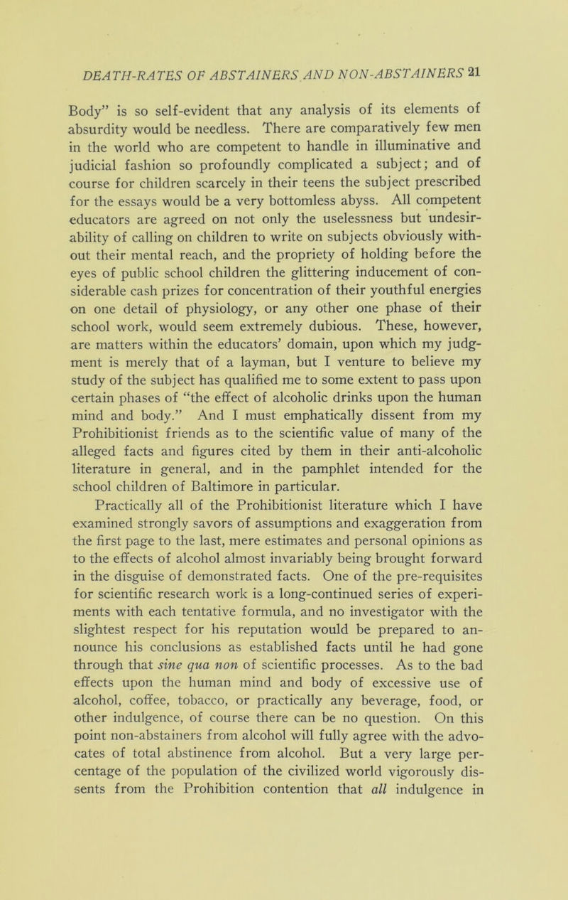 Body” is so self-evident that any analysis of its elements of absurdity would be needless. There are comparatively few men in the world who are competent to handle in illuminative and judicial fashion so profoundly complicated a subject; and of course for children scarcely in their teens the subject prescribed for the essays would be a very bottomless abyss. All competent educators are agreed on not only the uselessness but undesir- ability of calling on children to write on subjects obviously with- out their mental reach, and the propriety of holding before the eyes of public school children the glittering inducement of con- siderable cash prizes for concentration of their youthful energies on one detail of physiology, or any other one phase of their school work, would seem extremely dubious. These, however, are matters within the educators’ domain, upon which my judg- ment is merely that of a layman, but I venture to believe my study of the subject has qualified me to some extent to pass upon certain phases of “the efifect of alcoholic drinks upon the human mind and body.” And I must emphatically dissent from my Prohibitionist friends as to the scientific value of many of the alleged facts and figures cited by them in their anti-alcoholic literature in general, and in the pamphlet intended for the school children of Baltimore in particular. Practically all of the Prohibitionist literature which I have examined strongly savors of assumptions and exaggeration from the first page to the last, mere estimates and personal opinions as to the effects of alcohol almost invariably being brought forward in the disguise of demonstrated facts. One of the pre-requisites for scientific research work is a long-continued series of experi- ments with each tentative formula, and no investigator with the slightest respect for his reputation would be prepared to an- nounce his conclusions as established facts until he had gone through that sine qua non of scientific processes. As to the bad effects upon the human mind and body of excessive use of alcohol, coffee, tobacco, or practically any beverage, food, or other indulgence, of course there can be no question. On this point non-abstainers from alcohol will fully agree with the advo- cates of total abstinence from alcohol. But a very large per- centage of the population of the civilized world vigorously dis- sents from the Prohibition contention that all indulgence in