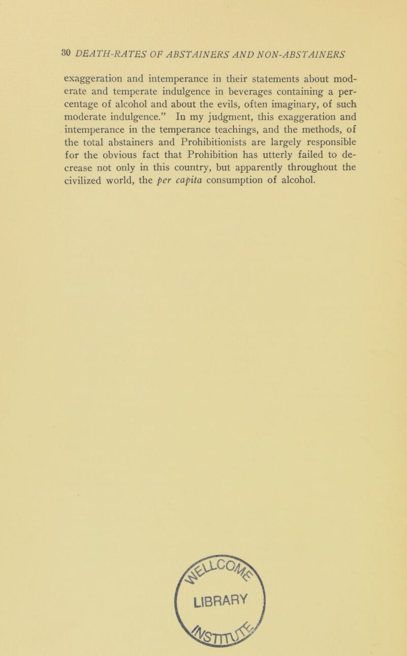 exaggeration and intemperance in their statements about mod- erate and temperate indulgence in beverages containing a per- centage of alcohol and about the evils, often imaginary, of such moderate indulgence.” In my judgment, this exaggeration and intemperance in the temperance teachings, and the methods, of the total abstainers and Prohibitionists are largely responsible for the obvious fact that Prohibition has utterly failed to de- crease not only in this country, but apparently throughout the civilized world, the per capita consumption of alcohol.
