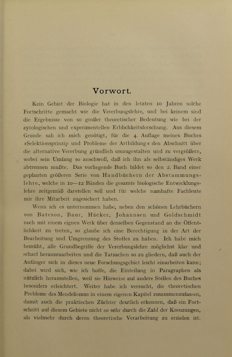 Vorwort. Kein Gebiet der Biologie hat in den letzten lo Jahren solche Fortschritte gemacht wie die Vererbungslehre, und bei keinem sind die Ergebnisse von so großer theoretischer Bedeutung wie bei der zytologischen und experimentellen Erblichkeitsforschung. Aus diesem Grunde sah ich mich genötigt, für die 4. Auflage meines Buches »Selektionsprinzip und Probleme der Artbildung« den Abschnitt über die alternative Vererbung gründlich umzugestalten und zu vergrößern, wobei sein Umfang so anschwoll, daß ich ihn als selbständiges Werk abtrennen mußte. Das vorliegende Buch bildet so den 2. Band einer geplanten größeren Serie von Handbüchern der Abstammungs- lehre, welche in 10—12 Bänden die gesamte biologische Entwicklungs- lehre zeitgemäß darstellen soll und für welche namhafte Eachleute mir ihre Mitarbeit zugesichert haben. Wenn ich es unternommen habe, neben den schönen Lehrbüchern von Bateson, Baur, Häcker, Johannsen und Goldschmidt noch mit einem eignen Werk über denselben Gegenstand an die Öffent- lichkeit zu treten, so glaube ich eine Berechtigung in der Art der Bearbeitung und Umgrenzung des Stoffes zu haben. Ich habe mich bemüht, alle Grundbegriffe der Vererbungslehre möglichst klar und scharf herauszuarbeiten und die Tatsachen so zu gliedern, daß auch der Anfänger sich in dieses neue Forschungsgebiet leicht einarbeiten kann; dabei wird sich, wie ich hoffe, die Einteilung in Paragraphen als nützlich herausstellen, weil sie Hinweise auf andere Stellen des Buches besonders erleichtert. Weiter habe ich versucht, die theoretischen Probleme des Mendelismus in einem eigenen Kapitel zusammenzufassen, damit auch die praktischen Züchter deutlich erkennen, daß ein Fort- schritt auf diesem Gebiete nicht so sehr durch die Zahl der Kreuzungen, als vielmehr durch deren theoretische Verarbeitung zu erzielen ist.