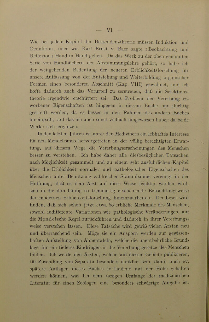 Wie bei jedem Kapitel der Deszendenztheorie müssen Induktion und Deduktion, oder wie Karl Ernst v. Baer sagte »Beobachtung und Reflexion« Hand in Hand gehen. Da das Werk zu der oben genannten Serie von Handbüchern der Abstammungslehre gehört, so habe ich der weitgehenden Bedeutung der neueren Erblichkeitsforschung für unsere Auffassung von der Entstehung und Weiterbildung organischer Formen einen besonderen Abschnitt (Kap. VIII) gewidmet, und ich hoffe dadurch auch das Vorurteil zu zerstreuen, daß die Selektions- theorie irgendwie erschüttert sei. Das Problem der Vererbung er- worbener Eigenschaften ist hingegen in diesem Buche nur flüchtig gestreift worden, da es besser in den Rahmen des andern Buches hineinpaßt, auf das ich auch sonst vielfach hingewiesen habe, da beide Werke sich ergänzen. In den letzten Jahren ist unter den Medizinern ein lebhaftes Interesse für den Mendelismus hervorgetreten in der völlig berechtigten Erwar- tung, auf diesem Wege die Vererbungserscheinungen des Menschen besser zu verstehen. Ich habe daher alle diesbezüglichen Tatsachen nach Möglichkeit gesammelt und zu einem sehr ausführlichen Kapitel über die Erblichkeit normaler und pathologischer Eigenschaften des Menschen unter Benutzung zahlreicher Stammbäume vereinigt in der Hoffnung, daß es dem Arzt auf diese Weise leichter werden wird, sich in die ihm häufig so fremdartig erscheinende Betrachtungsweise der modernen Erblichkeitsforschung hineinzuarbeiten. Der Leser wird finden, daß sich schon jetzt etwa 6o erbliche Merkmale des Menschen, sowohl indifferente Variationen wie pathologische Veränderungen, auf die Mendelsche Regel zurückführen und dadurch in ihrer Vererbungs- weise verstehen lassen. Diese Tatsache wird gewiß vielen Ärzten neu und überraschend sein. Möge sie ein Ansporn werden zur gewissen- haften Aufstellung von Ahnentafeln, welche die unentbehrliche Grund- lage für ein tieferes Eindringen in die Vererbungsgesetze des Menschen bilden. Ich werde den Ärzten, welche auf diesem Gebiete publizieren, für Zusendung von Separata besonders dankbar sein, damit auch ev. spätere Auflagen dieses Buches fortlaufend auf der Höhe gehalten werden können, was bei dem riesigen Umfange der medizinischen Literatur für einen Zoologen eine besonders schwierige Aufgabe ist.