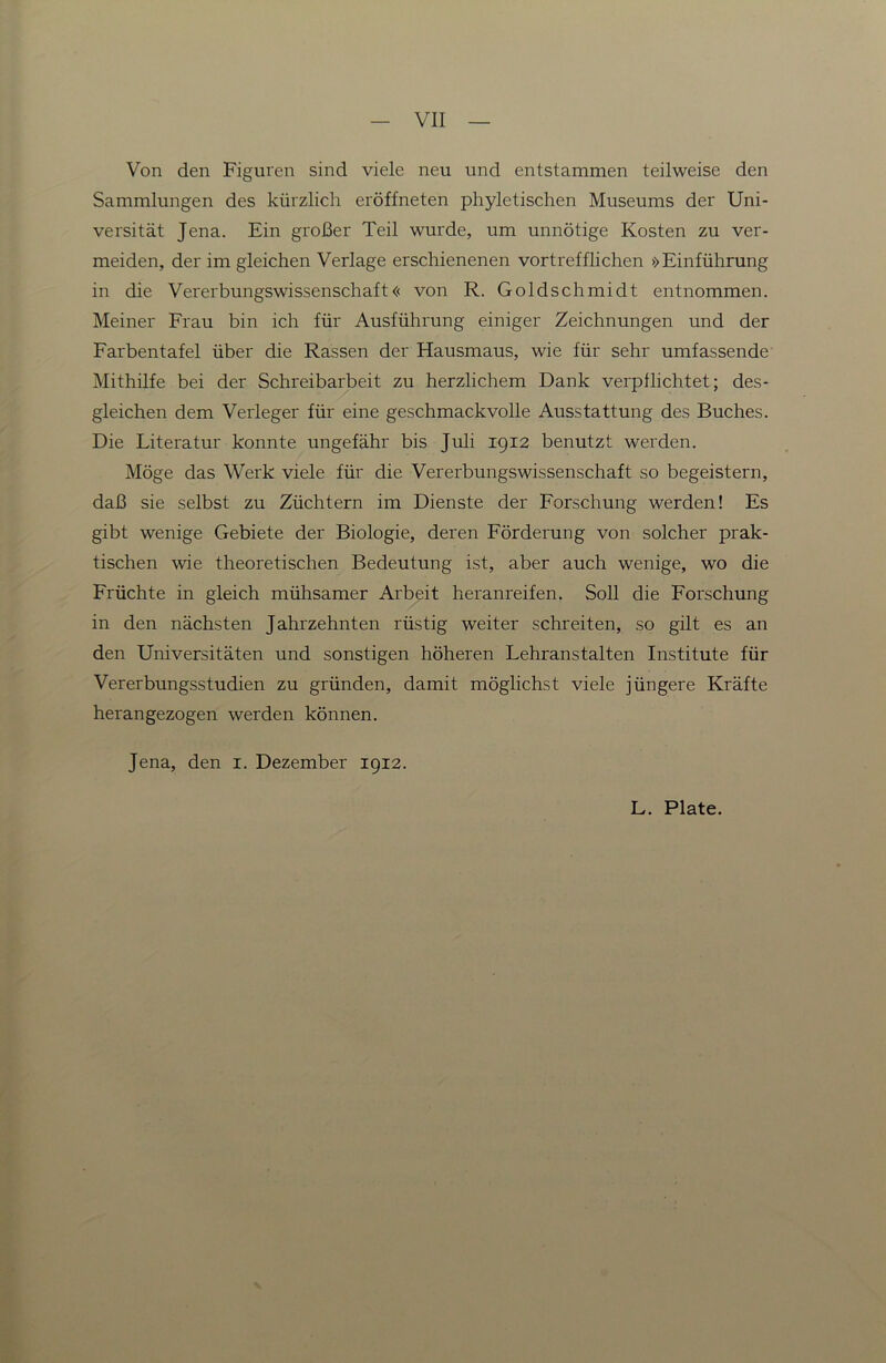 Von den Figuren sind viele neu und entstammen teilweise den Sammlungen des kürzlich eröffneten phyletischen Museums der Uni- versität Jena. Ein großer Teil wurde, um unnötige Kosten zu ver- meiden, der im gleichen Verlage erschienenen vortrefflichen »Einführung in die Vererbungswissenschaft« von R. Goldschmidt entnommen. Meiner Frau bin ich für Ausführung einiger Zeichnungen und der Farbentafel über die Rassen der Hausmaus, wie für sehr umfassende Mithilfe bei der Schreibarbeit zu herzlichem Dank verpflichtet; des- gleichen dem Verleger für eine geschmackvolle Ausstattung des Buches. Die Literatur konnte ungefähr bis Juli 1912 benutzt werden. Möge das Werk viele für die Vererbungswissenschaft so begeistern, daß sie selbst zu Züchtern im Dienste der Forschung werden! Es gibt wenige Gebiete der Biologie, deren Förderung von solcher prak- tischen wie theoretischen Bedeutung ist, aber auch wenige, wo die Früchte in gleich mühsamer Arbeit heranreifen. Soll die Forschung in den nächsten Jahrzehnten rüstig weiter schreiten, so gilt es an den Universitäten und sonstigen höheren Lehranstalten Institute für Vererbungsstudien zu gründen, damit möglichst viele jüngere Kräfte herangezogen werden können. Jena, den i. Dezember 1912. L. Plate.