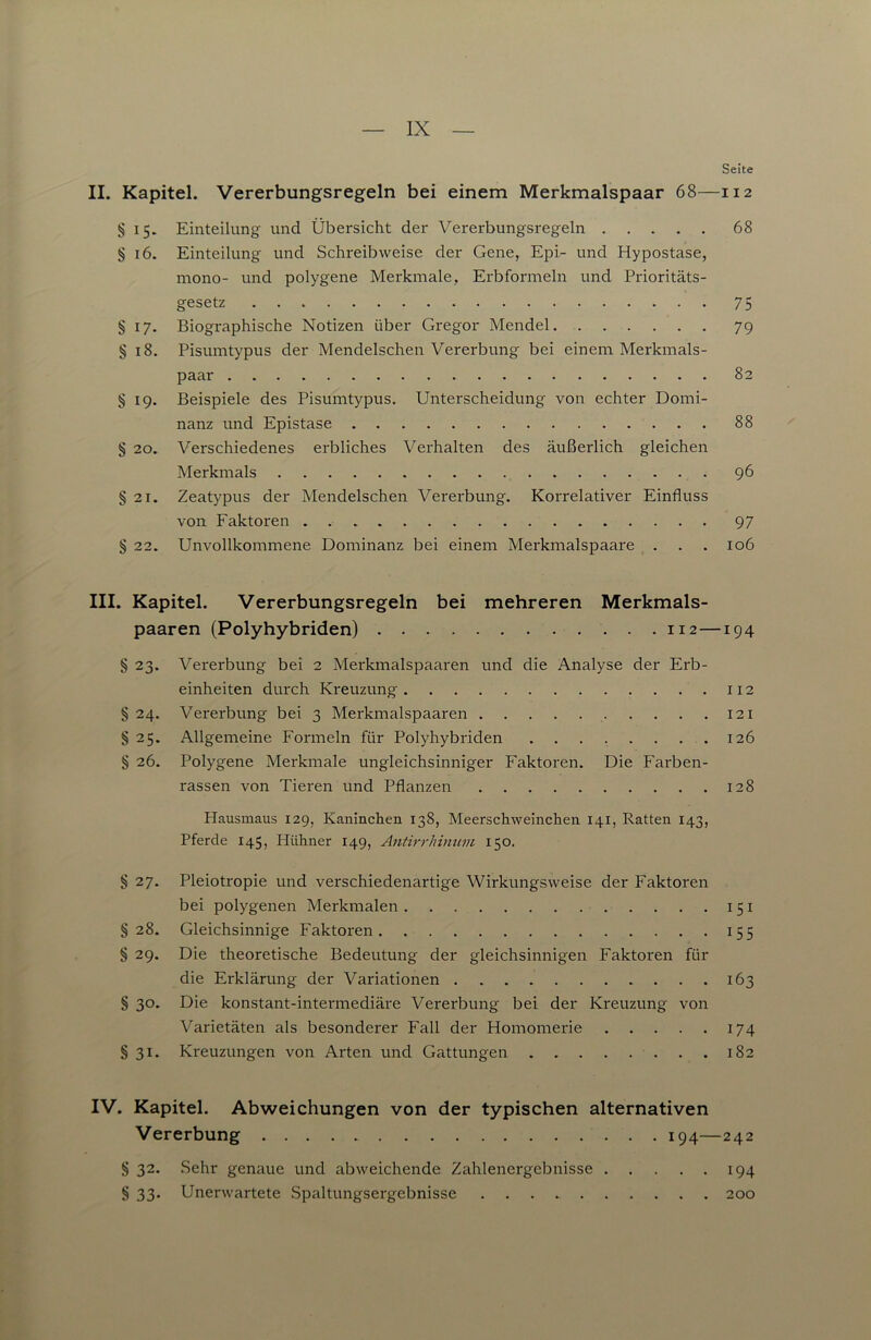 II. Kapitel. Vererbungsregeln bei einem Merkmalspaar 68— § 15. Einteilung und Übersicht der Vererbungsregeln § 16. Einteilung und Schreibweise der Gene, Epi- und Hypostase, mono- und polygene Merkmale, Erbformeln und Prioritäts- gesetz § 17. Biographische Notizen über Gregor Mendel § 18. Pisumtypus der Mendelschen Vererbung bei einem Merkmals- paar § 19. Beispiele des Pisumtypus. Unterscheidung von echter Domi- nanz und Epistase § 20. Verschiedenes erbliches Verhalten des äußerlich gleichen Merkmals § 21. Zeatypus der Mendelschen Vererbung. Korrelativer Einfluss von Faktoren § 22. Unvollkommene Dominanz bei einem Merkmalspaare . . . III. Kapitel. Vererbungsregeln bei mehreren Merkmals- paaren (Polyhybriden) . . 112- § 23. Vererbung bei 2 Merkmalspaaren und die Analyse der Erb- einheiten durch Kreuzung § 24. Vererbung bei 3 Merkmalspaaren § 25. Allgemeine Formeln für Polyhybriden § 26. Polygene Merkmale ungleichsinniger Faktoren. Die Farben- rassen von Tieren und Pflanzen Hausmaus 129, Kaninchen 138, Meerschweinchen 141, Ratten 143, Pferde 145, Hühner 149, Antirrhinum 150. § 27. Pleiotropie und verschiedenartige Wirkungsweise der Faktoren bei polygenen Merkmalen § 28. Gleichsinnige Faktoren § 29. Die theoretische Bedeutung der gleichsinnigen Faktoren für die Erklärung der Variationen § 30. Die konstant-intermediäre Vererbung bei der Kreuzung von Varietäten als besonderer Fall der Homomerie § 31. Kreuzungen von Arten und Gattungen IV. Kapitel. Abweichungen von der typischen alternativen Vererbung 194- § 32. .Sehr genaue und abweichende Zahlenergebnisse § 33. Unerwartete Spaltungsergebnisse Seite I I 2 68 75 79 82 88 96 97 106 194 112 121 126 128 151 155 163 174 182 242 194 200