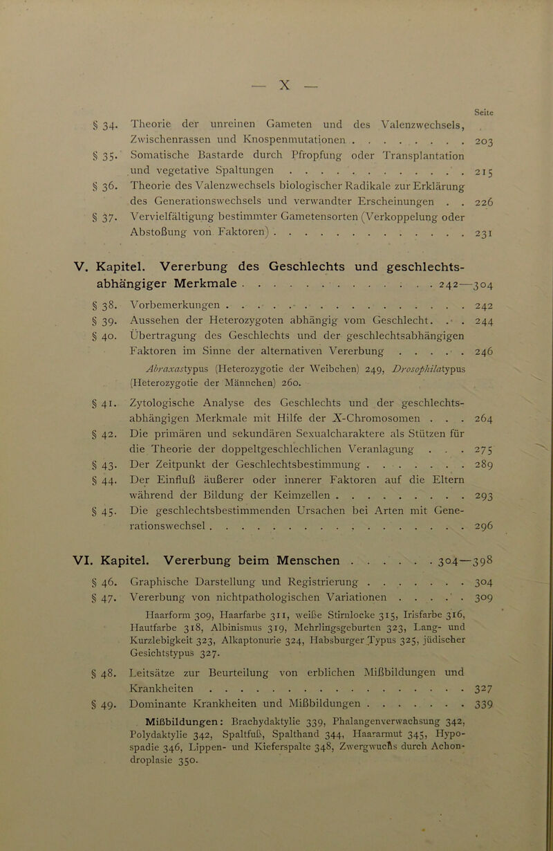 Seite § 34. Theorie der unreinen Gameten und des Valenzwechsels, Zwischenrassen und Knospenmutationen 203 § 35. Somatische Bastarde durch Pfropfung oder Transplantation und vegetative Spaltungen .215 § 36. Theorie des Valenzwechsels biologischer Radikale zur Erklärung des Generationswechsels und verwandter Erscheinungen . . 226 § 37. Vervielfältigung bestimmter Gametensorten (Verkoppelung oder Abstoßung von Faktoren) 231 V. Kapitel. Vererbung des Geschlechts und geschlechts- abhängiger Merkmale 242—304 § 38. Vorbemerkungen 242 § 39. Aussehen der Heterozygoten abhängig vom Geschlecht. . 244 § 40. Übertragung des Geschlechts und der geschlechtsabhängigen Faktoren im Sinne der alternativen Vererbung . . . . 246 Abraxasty^u?, (Heterozygotie der Weibchen) 249, Drosophilatypxx's, (Heterozygotie der Männchen) 260. § 41. Zytologische Analyse des Geschlechts und der geschlechts- abhängigen Merkmale mit Hilfe der X-Chromosomen . . . 264 § 42. Die primären und sekundären Sexualcharaktere als Stützen für die Theorie der doppeltgeschlechlichen Veranlagung . . .275 § 43, Der Zeitpunkt der Geschlechtsbestimmung 289 § 44. Der Einfluß äußerer oder innerer Faktoren auf die Eltern während der Bildung der Keimzellen 293 § 45. Die geschlechtsbestimmenden Ursachen bei Arten mit Gene- rationswechsel 296 VI. Kapitel. Vererbung beim Menschen ...... 304—398 § 46. Graphische Darstellung und Registrierung 304 § 47. Vererbung von nichtpathologischen Variationen . . . . ' . 309 Haarform 309, Haarfarbe 311, Ayeiße Stirnlocke 315, Irisfarbe 316, Hautfarbe 318, Albinismus 319, Mehrlingsgeburten 323, Lang- und Kurzlebigkeit 323, Alkaptonurie 324, Habsburger Typus 325, jüdischer Gesichtstypus 327. § 48. Leitsätze zur Beurteilung von erblichen Mißbildungen und Krankheiten 327 § 49. Dominante Krankheiten und Mißbildungen 339 Mißbildungen: Brachydaktylie 339, Phalangenverwachsung 342, Polydaktylie 342, Spaltfuß, Spalthand 344, Haararmut 345, Hypo- spadie 346, Lippen- und Kieferspalte 348, Zwergwuchs durch Achon- droplasie 350.