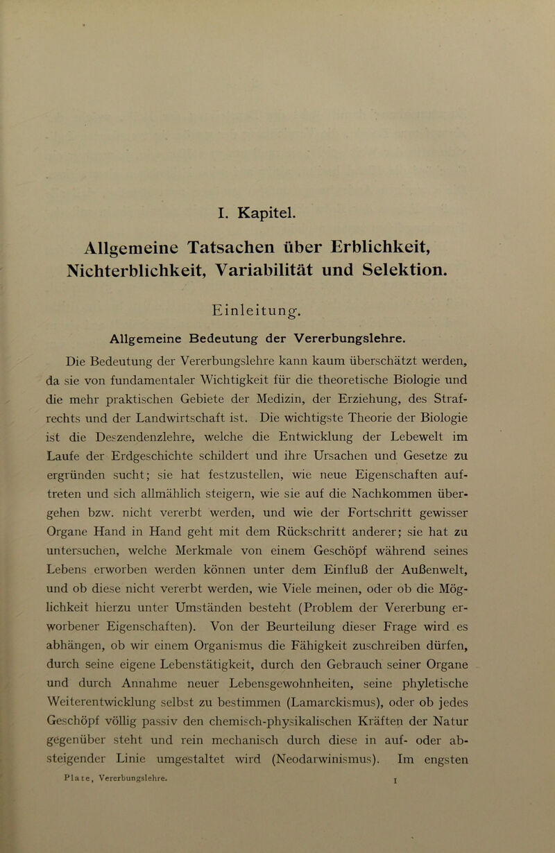 Allgemeine Tatsachen über Erblichkeit, Nichterblichkeit, Variabilität und Selektion. Einleitung. Allgemeine Bedeutung der Vererbungslehre. Die Bedeutung der Vererbungslehre kann kaum überschätzt werden, da sie von fundamentaler Wichtigkeit für die theoretische Biologie und die mehr praktischen Gebiete der Medizin, der Erziehung, des Straf- rechts und der Landwirtschaft ist. Die wichtigste Theorie der Biologie ist die Deszendenzlehre, welche die Entwicklung der Lebewelt im Laufe der Erdgeschichte schildert und ihre LFrsachen und Gesetze zu ergründen sucht; sie hat festzustellen, wie neue Eigenschaften auf- treten und sich allmählich steigern, wie sie auf die Nachkommen über- gehen bzw. nicht vererbt werden, und wie der Fortschritt gewisser Organe Hand in Hand geht mit dem Rückschritt anderer; sie hat zu untersuchen, welche Merkmale von einem Geschöpf während seines Lebens erworben werden können unter dem Einfluß der Außenwelt, und ob diese nicht vererbt werden, wie Viele meinen, oder ob die Mög- lichkeit hierzu unter Umständen besteht (Problem der Vererbung er- worbener Eigenschaften). Von der Beurteilung dieser Frage wird es abhängen, ob wir einem Organismus die Fähigkeit zuschreiben dürfen, durch seine eigene Lebenstätigkeit, durch den Gebrauch seiner Organe und durch Annahme neuer Lebensgewohnheiten, seine phyletische Weiterentwicklung selbst zu bestimmen (Lamarckismus), oder ob jedes Geschöpf völlig passiv den chemisch-physikalischen Kräften der Natur gegenüber steht und rein mechanisch durch diese in auf- oder ab- steigender Linie umgestaltet wird (Neodarwinismus). Im engsten Plate, Vererbungslehre. j