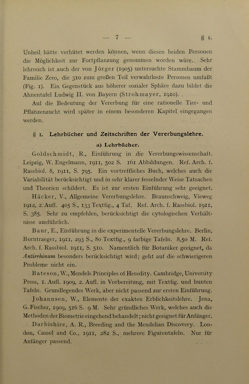 Unheil hätte verhütet werden können, wenn diesen beiden Personen die Möglichkeit zur Fortpflanzung genommen worden wäre. Sehr lehrreich ist .auch der von Jörger (1905) untersuchte Stammbaum der Familie Zero, die 310 zum großen Teil verwahrloste Personen umfaßt (Fig. i). Ein Gegenstück aus höherer sozialer Sphäre dazu bildet die Ahnentafel Ludwig II. von Bayern (Strohmayer, 1910). , Auf die Bedeutung der Vererbung für eine rationelle Tier- und Pflanzenzucht wird später in einem besonderen Kapitel, eingegangen werden. . § I. Lehrbücher und Zeitschriften der Vererbungslehre. a) Lehrbücher. Goldschmidt, R., Einführung in die Vererbungswissenschaft. Leipzig, W. Engelmann, 1911, 502 S. 161 Abbildungen. Ref. Arch. f. Rassbiol. 8, 1911, S. 795. Ein vortreffliches Buch, welches auch die Variabilität berücksichtigt und in sehr klarer fesselnder Weise Tatsachen und Theorien schildert. Es ist zur ersten Einführung sehr geeignet. Häcker, V., Allgemeine Vererbungslehre. Braunschweig, Vieweg 1912, 2. Aufl. 405 S., 133 TeJitfig., 4 Taf. Ref. Arch. f. Rassbiol. 1911, S. 385. Sehr zu empfehlen, berücksichtigt die cytologischen Verhält- nisse ausführlich. Baur, E., Einführung in die experimentelle Vererbungslehre. Berlin, Borntraeger, 1911, 293 S., 80 Textfig., 9 farbige Tafeln. 8,50 M. Ref. Arch. f. Rassbiol. 1911, S. 510. Namentlich für Botaniker geeignet, da Antirrhinum besonders berücksichtigt wird; geht auf die schwierigeren Probleme nicht ein. Bateson, W., Mendels Principles of Heredity. Cambridge, University Press, I. Aufl. 1909, 2. Aufl. in Vorbereitung, mit Textfig. und bunten Tafeln. Grundlegendes Werk, aber nicht passend zur ersten Einführung. Johannsen, W., Elemente der exakten Erblichkeitslehre. Jena, G. Fischer, 1909, 516 S. 9 M. Sehr gründliches Werk, welches auch die Methoden der Biometrie eingehend behandelt; nicht geeignet für Anfänger. Darbishire, A. R., Breeding and the Mendelian Discovery. Lon- don, Cassel and Co., 1911, 282 S., mehrere Figurentafeln. Nur für Anfänger passend.