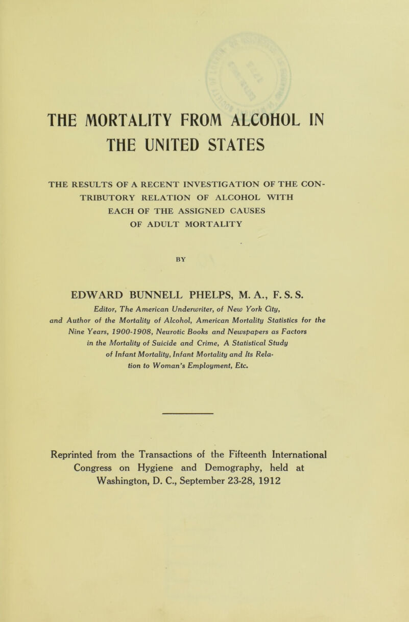 THE UNITED STATES THE RESULTS OF A RECENT INVESTIGATION OF THE CON- TRIBUTORY RELATION OF ALCOHOL WITH EACH OF THE ASSIGNED CAUSES OF ADULT MORTALITY BY EDWARD BUNNELL PHELPS, M. A., F. S. S. Editor, The American Underwriter, of New York City, and Author of the Mortality of Alcohol, American Mortality Statistics for the Nine Years, 1900-1908, Neurotic Books and Newspapers as Factors in the Mortality of Suicide and Crime, A Statistical Study of Infant Mortality, Infant Mortality and Its Rela- tion to Woman’s Employment, Etc. Reprinted from the Transactions of the Fifteenth International Congress on Hygiene and Demography, held at Washington, D. C., September 23-28, 1912