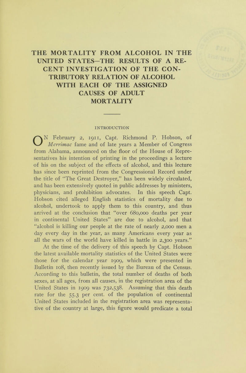 UNITED STATES-THE RESULTS OF A RE- CENT INVESTIGATION OF THE CON- TRIBUTORY RELATION OF ALCOHOL WITH EACH OF THE ASSIGNED CAUSES OF ADULT MORTALITY INTRODUCTION ON February 2, 1911, Capt. Richmond P. Hobson, of Merrimac fame and of late years a Member of Congress from Alabama, announced on the floor of the House of Repre- sentatives his intention of printing in the proceedings a lecture of his on the subject of the effects of alcohol, and this lecture has since been reprinted from the Congressional Record under the title of “The Great Destroyer,” has been widely circulated, and has been extensively quoted in public addresses by ministers, physicians, and prohibition advocates. In this speech Capt. Hobson cited alleged English statistics of mortality due to alcohol, undertook to apply them to this country, and thus arrived at the conclusion that “over 680,000 deaths per year in continental United States” are due to alcohol, and that “alcohol is killing our people at the rate of nearly 2,000 men a day every day in the year, as many Americans every year as all the wars of the world have killed in battle in 2,300 years.” At the time of the delivery of this speech by Capt. Hobson the latest available mortality statistics of the United States were those for the calendar year 1909, which were presented in Bulletin 108, then recently issued by the Bureau of the Census. According to this bulletin, the total number of deaths of both sexes, at all ages, from all causes, in the registration area of the United States in 1909 was 732,538. Assuming that this death rate for the 55.3 per cent, of the population of continental United States included in the registration area was representa- tive of the country at large, this figure would predicate a total