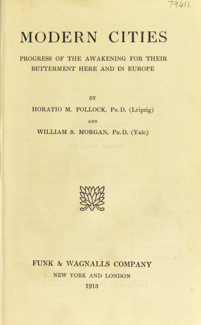 mn. MODERN CITIES PROGRESS OF THE AWAKENING FOR THEIR BETTERMENT HERE AND IN EUROPE BY HORATIO M. POLLOCK, Ph.D. (Leipzig) AND WILLIAM S. MORGAN, Ph.D. (Yale) FUNK & WAGNALLS COMPANY NEW YORK AND LONDON 1913