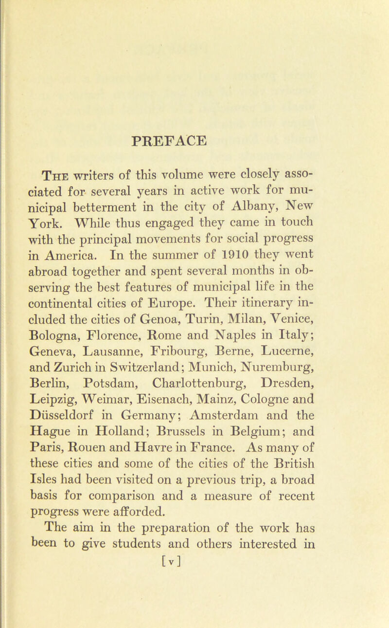 The writers of this volume were closely asso- ciated for several years in active work for mu- nicipal betterment in the city of Albany, New York. While thus engaged they came in touch with the principal movements for social progress in America. In the summer of 1910 they went abroad together and spent several months in ob- serving the best features of municipal life in the continental cities of Europe. Their itinerary in- cluded the cities of Genoa, Turin, Milan, Venice, Bologna, Florence, Rome and Naples in Italy; Geneva, Lausanne, Fribourg, Berne, Lucerne, and Zurich in Switzerland; Munich, Nuremburg, Berlin, Potsdam, Charlottenburg, Dresden, Leipzig, Weimar, Eisenach, Mainz, Cologne and Diisseldorf in Germany; Amsterdam and the Hague in Holland; Brussels in Belgium; and Paris, Rouen and Havre in France. As many of these cities and some of the cities of the British Isles had been visited on a previous trip, a broad basis for comparison and a measure of recent progress were afforded. The aim in the preparation of the work has been to give students and others interested in