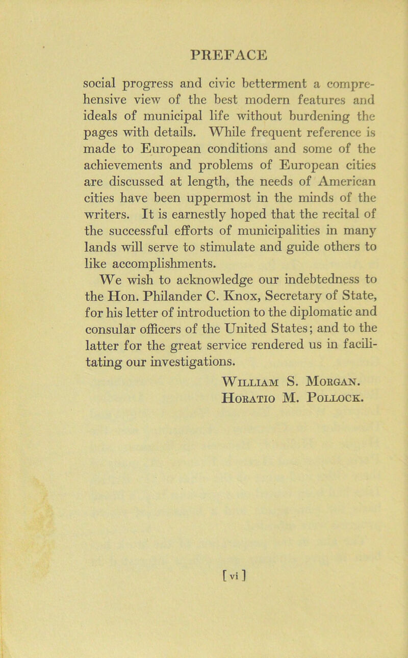 social progress and civic betterment a compre- hensive view of the best modern features and ideals of municipal life without burdening the pages with details. While frequent reference is made to European conditions and some of the achievements and problems of European cities are discussed at length, the needs of American cities have been uppermost in the minds of the writers. It is earnestly hoped that the recital of the successful efforts of municipalities in many lands will serve to stimulate and guide others to like accomplishments. We wish to acknowledge our indebtedness to the Hon. Philander C. Knox, Secretary of State, for his letter of introduction to the diplomatic and consular officers of the United States; and to the latter for the great service rendered us in facili- tating our investigations. William S. Morgan. Horatio M. Pollock.