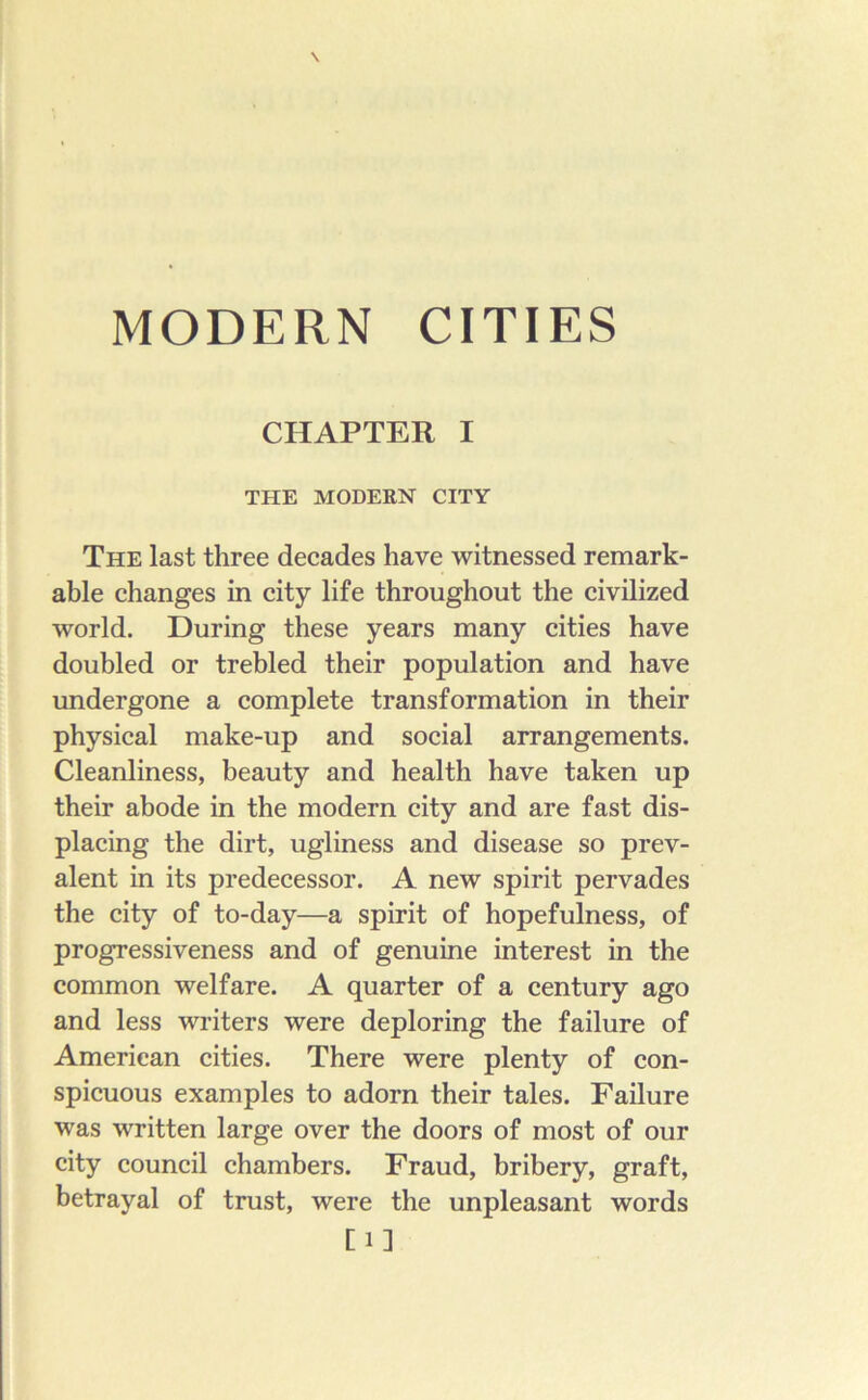 MODERN CITIES CHAPTER I THE MODERN CITY The last three decades have witnessed remark- able changes in city life throughout the civilized world. During these years many cities have doubled or trebled their population and have undergone a complete transformation in their physical make-up and social arrangements. Cleanliness, beauty and health have taken up their abode in the modern city and are fast dis- placing the dirt, ugliness and disease so prev- alent in its predecessor. A new spirit pervades the city of to-day—a spirit of hopefulness, of progressiveness and of genuine interest in the common welfare. A quarter of a century ago and less writers were deploring the failure of American cities. There were plenty of con- spicuous examples to adorn their tales. Failure was written large over the doors of most of our city council chambers. Fraud, bribery, graft, betrayal of trust, were the unpleasant words [1]