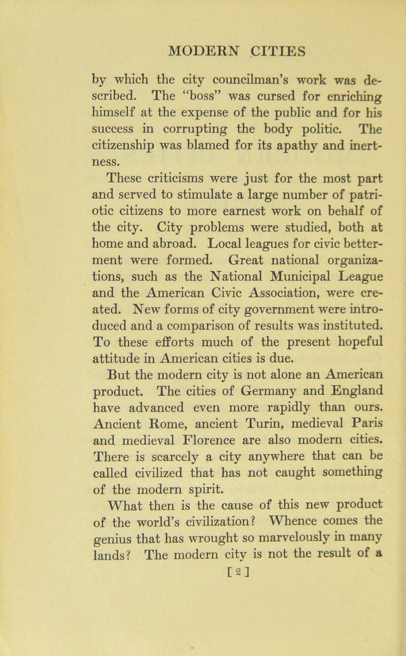 by which the city councilman’s work was de- scribed. The “boss” was cursed for enriching himself at the expense of the public and for his success in corrupting the body politic. The citizenship was blamed for its apathy and inert- ness. These criticisms were just for the most part and served to stimulate a large number of patri- otic citizens to more earnest work on behalf of the city. City problems were studied, both at home and abroad. Local leagues for civic better- ment were formed. Great national organiza- tions, such as the National Municipal League and the American Civic Association, were cre- ated. New forms of city government were intro- duced and a comparison of results was instituted. To these efforts much of the present hopeful attitude in Aonerican cities is due. But the modern city is not alone an American product. The cities of Germany and England have advanced even more rapidly than ours. Ancient Rome, ancient Turin, medieval Paris and medieval Florence are also modern cities. There is scarcely a city anywhere that can be called civilized that has not caught something of the modern spirit. What then is the cause of this new product of the world’s civilization? Whence comes the genius that has wrought so marvelously in many lands? The modern city is not the result of a [2]