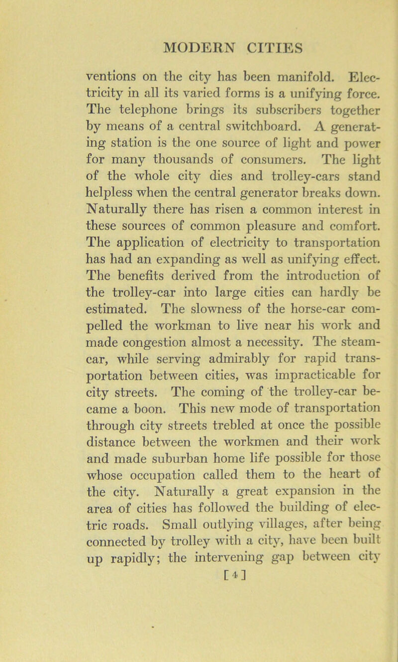 ventions on the city has been manifold. Elec- tricity in all its varied forms is a unifying force. The telephone brings its subscribers together by means of a central switchboard. A generat- ing station is the one source of light and power for many thousands of consumers. The light of the whole city dies and trolley-cars stand helpless when the central generator breaks down. Naturally there has risen a common interest in these sources of common pleasure and comfort. The application of electricity to transportation has had an expanding as well as unifying effect. The benefits derived from the introduction of the trolley-car into large cities can hardly be estimated. The slowness of the horse-car com- pelled the workman to live near his work and made congestion almost a necessity. The steam- car, while serving admirably for rapid trans- portation between cities, was impracticable for city streets. The coming of the trolley-car be- came a boon. This new mode of transportation through city streets trebled at once the possible distance between the workmen and their work and made suburban home life possible for those whose occupation called them to the heart of the city. Naturally a great expansion in the area of cities has followed the building of elec- tric roads. Small outlying villages, after being connected by trolley with a city, have been built up rapidly; the intervening gap between city [4]