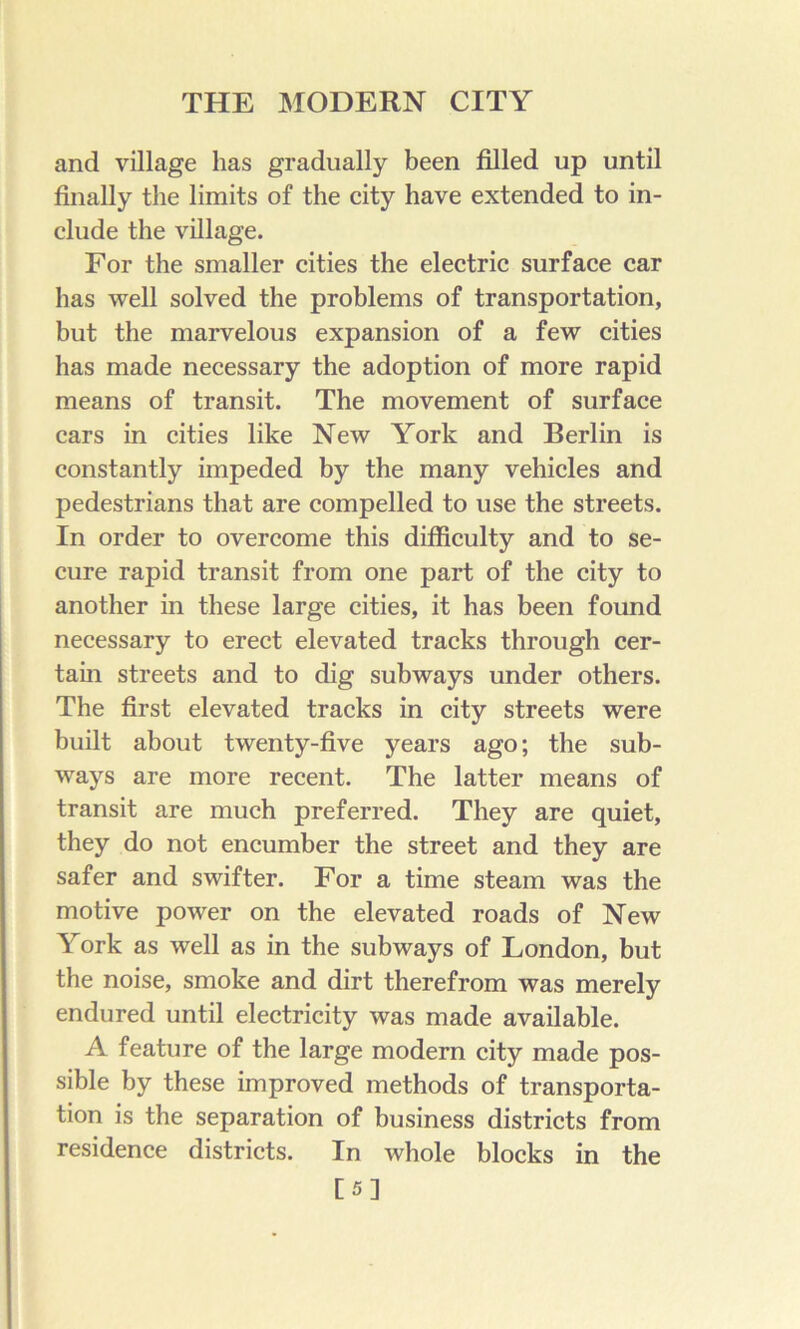 and village has gradually been filled up until finally the limits of the city have extended to in- clude the village. For the smaller cities the electric surface car has well solved the problems of transportation, hut the marvelous expansion of a few cities has made necessary the adoption of more rapid means of transit. The movement of surface cars in cities like New York and Berlin is constantly impeded by the many vehicles and pedestrians that are compelled to use the streets. In order to overcome this difficulty and to se- cure rapid transit from one part of the city to another in these large cities, it has been found necessary to erect elevated tracks through cer- tain streets and to dig subways under others. The first elevated tracks in city streets were built about twenty-five years ago; the sub- ways are more recent. The latter means of transit are much preferred. They are quiet, they do not encumber the street and they are safer and swifter. For a time steam was the motive power on the elevated roads of New York as well as in the subways of London, but the noise, smoke and dirt therefrom was merely endured until electricity was made available. A feature of the large modern city made pos- sible by these improved methods of transporta- tion is the separation of business districts from residence districts. In whole blocks in the [5]