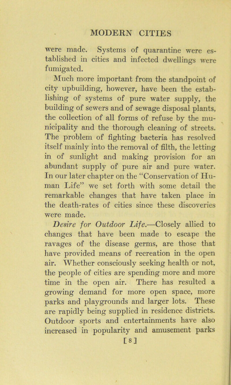 were made. Systems of quarantine were es- tablished in cities and infected dwellings were fumigated. Much more important from the standpoint of city upbuilding, however, have been the estab- lishing of systems of pure water supply, the building of sewers and of sewage disposal plants, the collection of all forms of refuse by the mu- nicipality and the thorough cleaning of streets. The problem of fighting bacteria has resolved itself mainly into the removal of filth, the letting in of sunlight and making provision for an abundant supply of pure air and pure water. In our later chapter on the “Conservation of Hu- man Life” we set forth with some detail the remarkable changes that have taken place in the death-rates of cities since these discoveries were made. Desire for Outdoor Life.—Closely allied to changes that have been made to escape the ravages of the disease germs, are those that have provided means of recreation in the open air. Whether consciously seeking health or not, the people of cities are spending more and more time in the open air. There has resulted a growing demand for more open space, more parks and playgrounds and larger lots. These are rapidly being supplied in residence districts. Outdoor sports and entertainments have also increased in popularity and amusement parks [8]