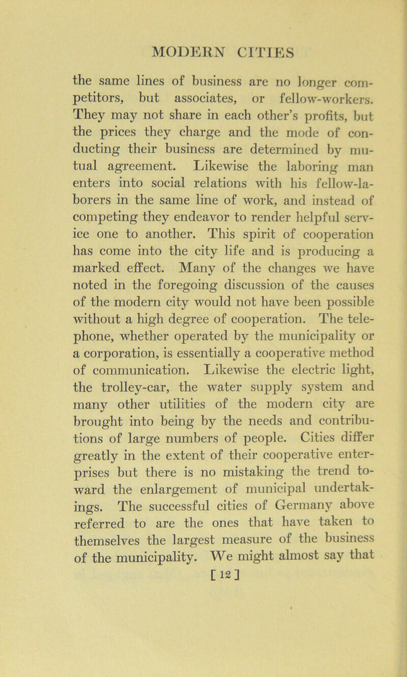 the same lines of business are no longer com- petitors, but associates, or fellow-workers. They may not share in each other’s profits, but the prices they charge and the mode of con- ducting their business are determined by mu- tual agreement. Likewise the laboring man enters into social relations with his fellow-la- borers in the same line of work, and instead of competing they endeavor to render helpful serv- ice one to another. This spirit of cooperation has come into the city life and is producing a marked effect. Many of the changes we have noted in the foregoing discussion of the causes of the modern city would not have been possible without a high degree of cooperation. The tele- phone, whether operated by the municipality or a corporation, is essentially a cooperative method of communication. Likewise the electric light, the trolley-car, the water supply system and many other utilities of the modern city are brought into being by the needs and contribu- tions of large numbers of people. Cities differ greatly in the extent of their cooperative enter- prises but there is no mistaking the trend to- ward the enlargement of municipal undertak- ings. The successful cities of Germany above referred to are the ones that have taken to themselves the largest measure of the business of the municipality. We might almost say that [12]
