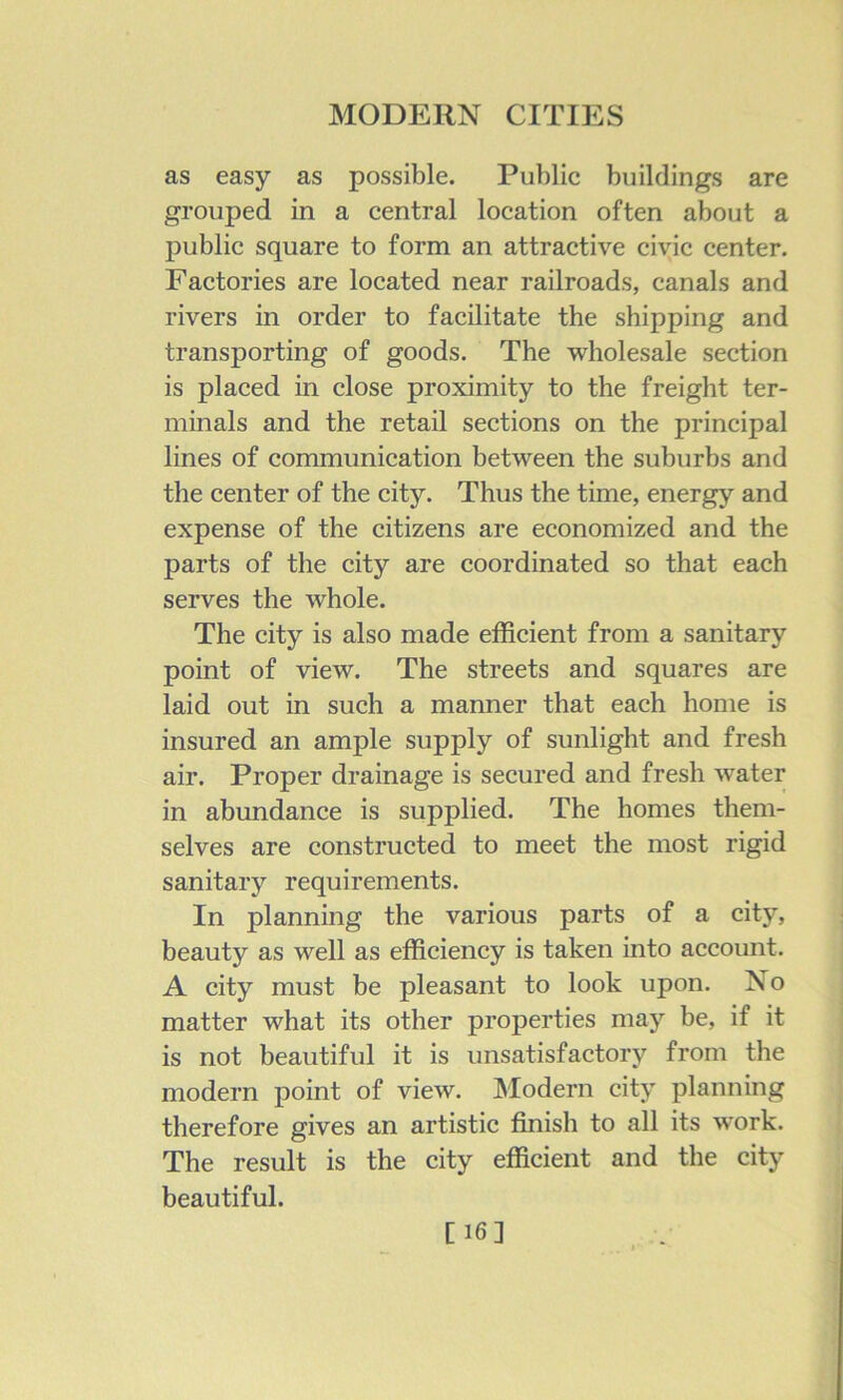 as easy as possible. Public buildings are grouped in a central location often about a public square to form an attractive civic center. Factories are located near railroads, canals and rivers in order to facilitate the shipping and transporting of goods. The wholesale section is placed in close proximity to the freight ter- minals and the retail sections on the principal lines of communication between the suburbs and the center of the city. Thus the time, energy and expense of the citizens are economized and the parts of the city are coordinated so that each serves the whole. The city is also made efficient from a sanitary point of view. The streets and squares are laid out in such a manner that each home is insured an ample supply of sunlight and fresh air. Proper drainage is secured and fresh water in abundance is supplied. Tbe homes them- selves are constructed to meet the most rigid sanitary requirements. In planning the various parts of a city, beauty as well as efficiency is taken into account. A city must be pleasant to look upon. No matter what its other properties may be, if it is not beautiful it is unsatisfactory from the modern point of view. Modern city planning therefore gives an artistic finish to all its work. The result is the city efficient and the city beautiful. [16]