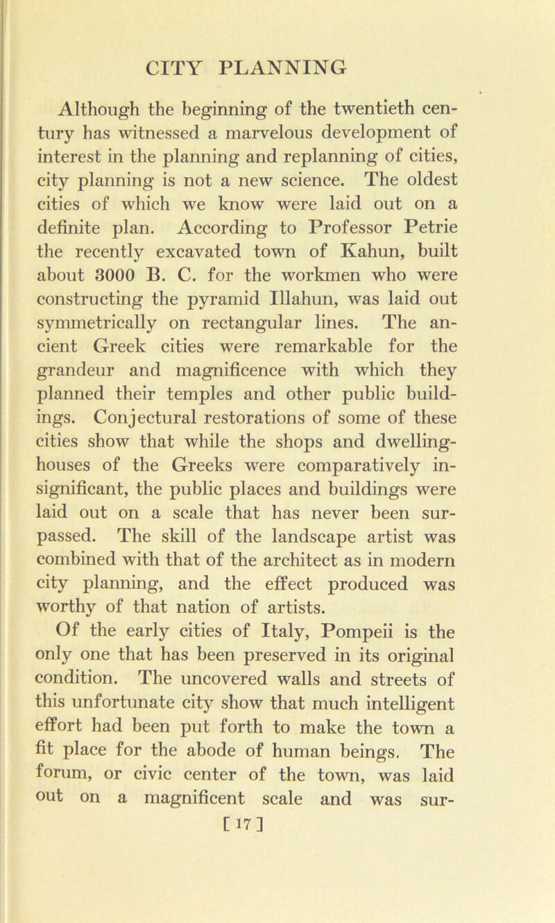 Although the beginning of the twentieth cen- tury has witnessed a marvelous development of interest in the planning and replanning of cities, city planning is not a new science. The oldest cities of which we know were laid out on a definite plan. According to Professor Petrie the recently excavated town of Kahun, built about 3000 B. C. for the workmen who were constructing the pyramid Illahun, was laid out symmetrically on rectangular lines. The an- cient Greek cities were remarkable for the grandeur and magnificence with which they planned their temples and other public build- ings. Conjectural restorations of some of these cities show that while the shops and dwelling- houses of the Greeks were comparatively in- significant, the public places and buildings were laid out on a scale that has never been sur- passed. The skill of the landscape artist was combined with that of the architect as in modern city planning, and the effect produced was worthy of that nation of artists. Of the early cities of Italy, Pompeii is the only one that has been preserved in its original condition. The uncovered walls and streets of this unfortunate city show that much intelligent effort had been put forth to make the town a fit place for the abode of human beings. The forum, or civic center of the town, was laid out on a magnificent scale and was sur- [17]
