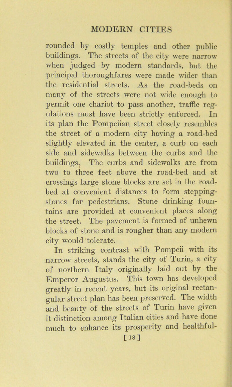 rounded by costly temples and other public buildings. The streets of the city were narrow when judged by modern standards, but the principal thoroughfares were made wider than the residential streets. As the road-beds on many of the streets were not wide enough to permit one chariot to pass another, traffic reg- ulations must have been strictly enforced. In its plan the Pompeiian street closely resembles the street of a modern city having a road-bed slightly elevated in the center, a curb on each side and sidewalks between the curbs and the buildings, The curbs and sidewalks are from two to three feet above the road-bed and at crossings large stone blocks are set in the road- bed at convenient distances to form stepping- stones for pedestrians. Stone drinking foun- tains are provided at convenient places along the street. The pavement is formed of unhewn blocks of stone and is rougher than any modern cit)’' would'tolerate. In striking contrast with Pompeii with its narrow streets, stands the city of Turin, a city of northern Italy originally laid out by the Emperor Augustus. This town has developed greatly in recent years, but its original rectan- gular street plan has been preserved. The width and beauty of the streets of Turin have given it distinction among Italian cities and have done much to enhance its prosperity and healthful- [18]