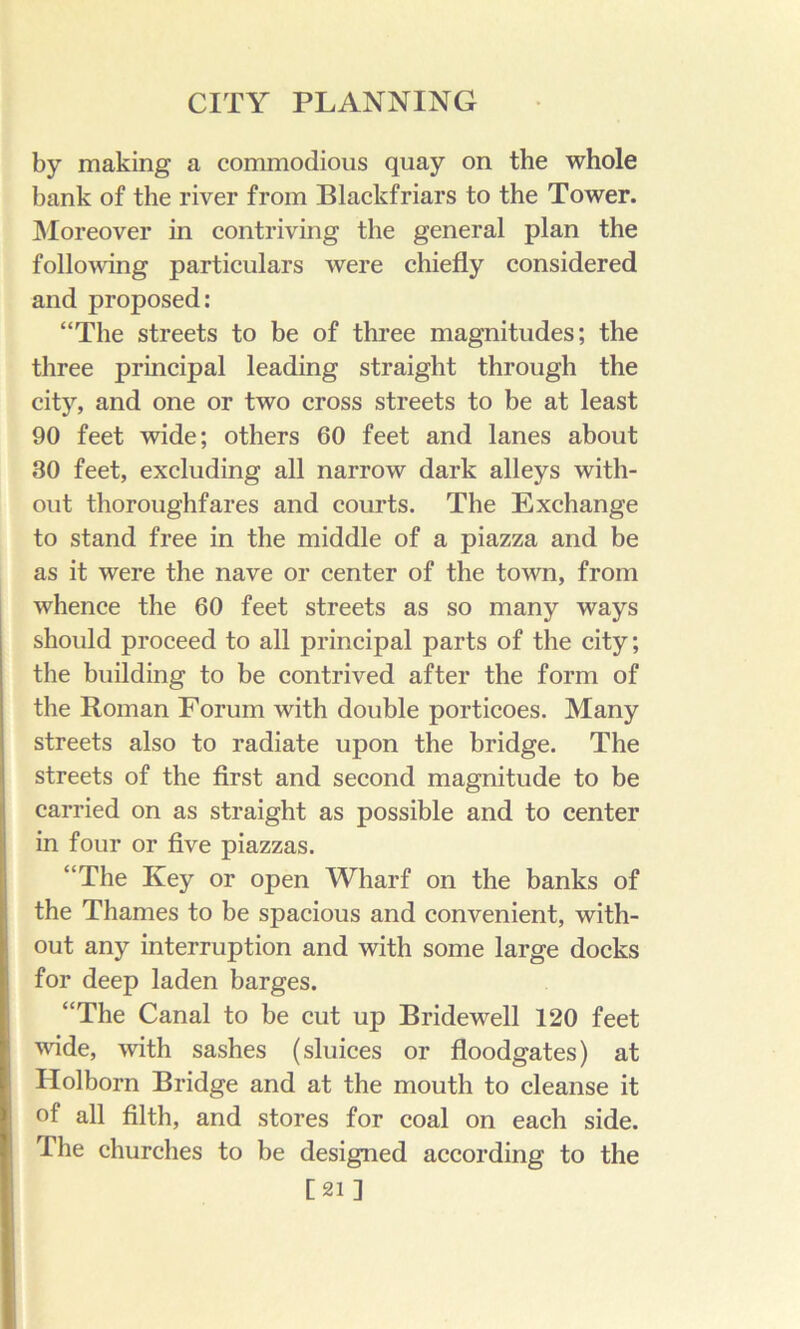 by making a commodious quay on the whole bank of the river from Blackfriars to the Tower. ]\Ioreover in contriving the general plan the folloAving particulars were chiefly considered and proposed: “The streets to be of three magnitudes; the three principal leading straight through the city, and one or two cross streets to be at least 90 feet wide; others 60 feet and lanes about 30 feet, excluding all narrow dark alleys with- out thoroughfares and courts. The Exchange to stand free in the middle of a piazza and be as it were the nave or center of the town, from whence the 60 feet streets as so many ways should proceed to all principal parts of the city; the building to be contrived after the form of the Roman Forum with double porticoes. Many streets also to radiate upon the bridge. The streets of the first and second magnitude to be carried on as straight as possible and to center in four or five piazzas. “The Key or open Wharf on the banks of the Thames to be spacious and convenient, with- out any interruption and with some large docks for deep laden barges. “The Canal to be cut up Bridewell 120 feet wide, with sashes (sluices or floodgates) at Holborn Bridge and at the mouth to cleanse it of all filth, and stores for coal on each side. The churches to be designed according to the [21]