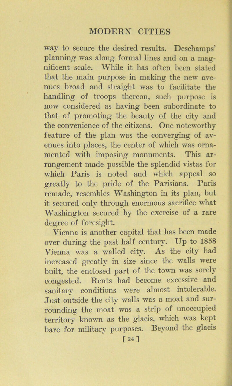 way to secure the desired results. Deschamps’ planning was along formal lines and on a mag- nificent scale. While it has often been stated that the main purpose in making the new ave- nues broad and straight was to facilitate the handling of troops thereon, such purpose is now considered as having been subordinate to that of promoting the beauty of the city and the convenience of the citizens. One noteworthy feature of the plan was the converging of av- enues into places, the center of which was orna- mented with imposing monuments. This ar- rangement made possible the splendid vistas for which Paris is noted and which appeal so greatly to the pride of the Parisians. Paris remade, resembles Washington in its plan, but it secured only through enormous sacrifice what Washington secured by the exercise of a rare degree of foresight. Vienna is another capital that has been made over during the past half century. Up to 1858 Vienna was a walled city. As the city had increased greatly in size since the walls were built, the enclosed part of the to^vn was sorely congested. Rents had become excessive and sanitary conditions were almost intolerable. Just outside the city walls was a moat and sur- rounding the moat was a strip of unoccupied territory known as the glacis, which was kept bare for military purposes. Beyond the glacis [24]