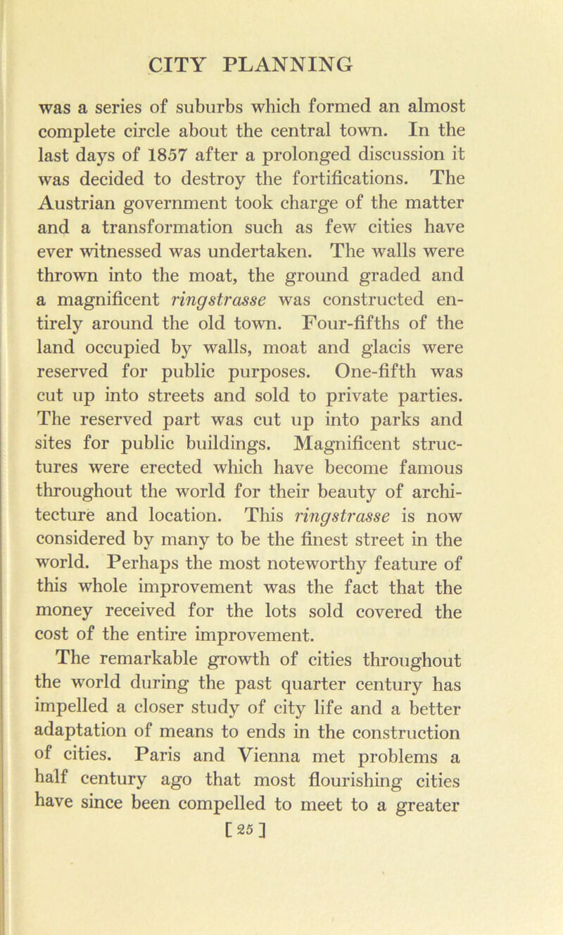 was a series of suburbs which formed an almost complete circle about the central town. In the last days of 1857 after a prolonged discussion it was decided to destroy the fortifications. The Austrian government took charge of the matter and a transformation such as few cities have ever witnessed was undertaken. The walls were thrown into the moat, the ground graded and a magnificent ringstrasse was constructed en- tirely around the old town. Four-fifths of the land occupied by walls, moat and glacis were reserved for public purposes. One-fifth was cut up into streets and sold to private parties. The reserved part was cut up into parks and sites for public buildings. Magnificent struc- tures were erected which have become famous throughout the world for their beauty of archi- tecture and location. This ringsti'osse is now considered by many to be the finest street in the world. Perhaps the most noteworthy feature of this whole improvement was the fact that the money received for the lots sold covered the cost of the entire improvement. The remarkable growth of cities throughout the world during the past quarter century has impelled a closer study of city life and a better adaptation of means to ends in the construction of cities. Paris and Vienna met problems a half century ago that most flourishing cities have since been compelled to meet to a greater [25]