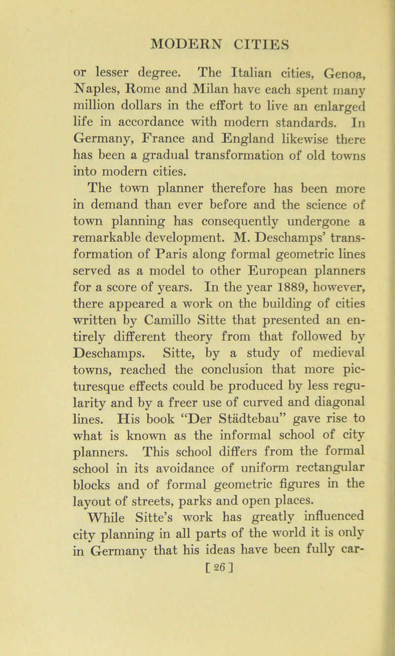 or lesser degree. The Italian cities, Genoa, Naples, Rome and Milan have each spent many million dollars in the effort to live an enlarged life in accordance vv^ith modern standards. In Germany, France and England likewise there has been a gradual transformation of old towns into modern cities. The town planner therefore has been more in demand than ever before and the science of town planning has consequently undergone a remarkable development. M. Deschamps’ trans- formation of Paris along formal geometric lines served as a model to other European planners for a score of years. In the year 1889, however, there appeared a work on the building of cities written by Camillo Sitte that presented an en- tirely different theory from that followed by Deschamps. Sitte, by a study of medieval towns, reached the conclusion that more pic- turesque effects could be produced by less regu- larity and by a freer use of curved and diagonal lines. His book “Der Stadtebau” gave rise to what is known as the informal school of city planners. This school differs from the formal school in its avoidance of uniform rectangular blocks and of formal geometric figures in the layout of streets, parks and open places. While Sitte’s work has greatly influenced city planning in all parts of the world it is only in Germany that his ideas have been fully car- [26]