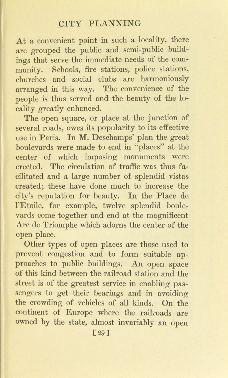 At a convenient point in such a locality, there are grouped the public and semi-public build- ings that serve the immediate needs of the com- munity. Schools, fire stations, police stations, churches and social clubs are harmoniously arranged in this way. The convenience of the people is thus served and the beauty of the lo- cality greatly enhanced. The open square, or place at the junction of several roads, owes its popularity to its effective use in Paris. In M. Deschamps’ plan the great boulevards were made to end in “places” at the center of which imposing monuments were erected. The circulation of traffic was thus fa- cilitated and a large number of splendid vistas created; these have done much to increase the city’s reputation for beauty. In the Place de I’Etoile, for example, twelve splendid boule- vards come together and end at the magnificent Arc de Triomphe which adorns the center of the open place. Other types of open places are those used to prevent congestion and to form suitable ap- proaches to public buildings. An open space of this kind between the railroad station and the street is of the greatest service in enabling pas- sengers to get their bearings and in avoiding the crowding of vehicles of all kinds. On the continent of Europe where the railroads are owned by the state, almost invariably an open [29]