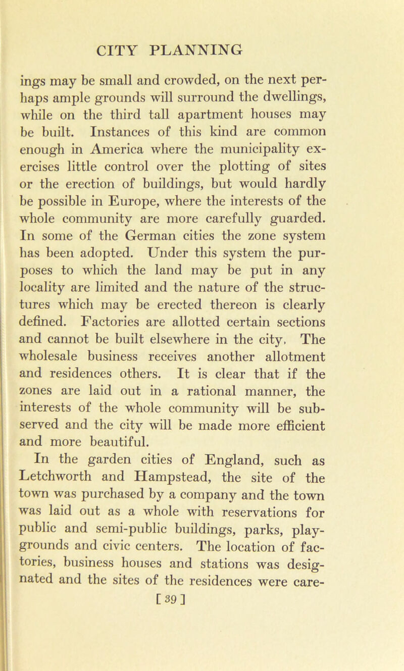 ings may be small and crowded, on the next per- haps ample grounds will surround the dwellings, while on the third tall apartment houses may be built. Instances of this kind are common enough in America where the municipality ex- ercises little control over the plotting of sites or the erection of buildings, but would hardly be possible in Europe, where the interests of the whole community are more carefully guarded. In some of the German cities the zone system has been adopted. Under this system the pur- poses to which the land may be put in any locality are limited and the nature of the struc- tures which may be erected thereon is clearly defined. Factories are allotted certain sections and cannot be built elsewhere in the city. The wholesale business receives another allotment and residences others. It is clear that if the zones are laid out in a rational manner, the interests of the whole community will be sub- served and the city will be made more efficient and more beautiful. In the garden cities of England, such as Letchworth and Hampstead, the site of the town was purchased by a company and the town was laid out as a whole with reservations for public and semi-public buildings, parks, play- grounds and civic centers. The location of fac- tories, business houses and stations was desig- nated and the sites of the residences were care- [39]